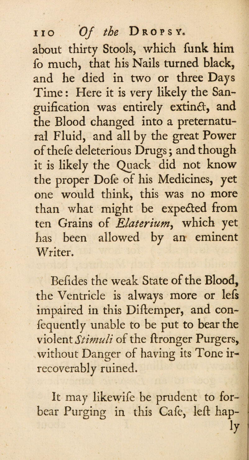 about thirty Stools, which funk him fo much, that his Nails turned black, and he died in two or three Days Time: Here it is very likely the San¬ guification was entirely extinft, and the Blood changed into a preternatu¬ ral Fluid, and all by the great Power of thefe deleterious Drugs; and though it is likely the Quack did not know the proper Dole of his Medicines, yet one would think, this was no more than what might be expe&ed from ten Grains of Elaterium, which yet has been allowed by an eminent Writer. Befides the weak State of the Blood, the Ventricle is always more or lefs impaired in this Diftemper, and con- fequently unable to be put to bear the violent Stimuli of the ftronger Purgers, without Danger of having its Tone ir¬ recoverably ruined. It may likewife be prudent to for¬ bear Purging in this Cafe, left hap-