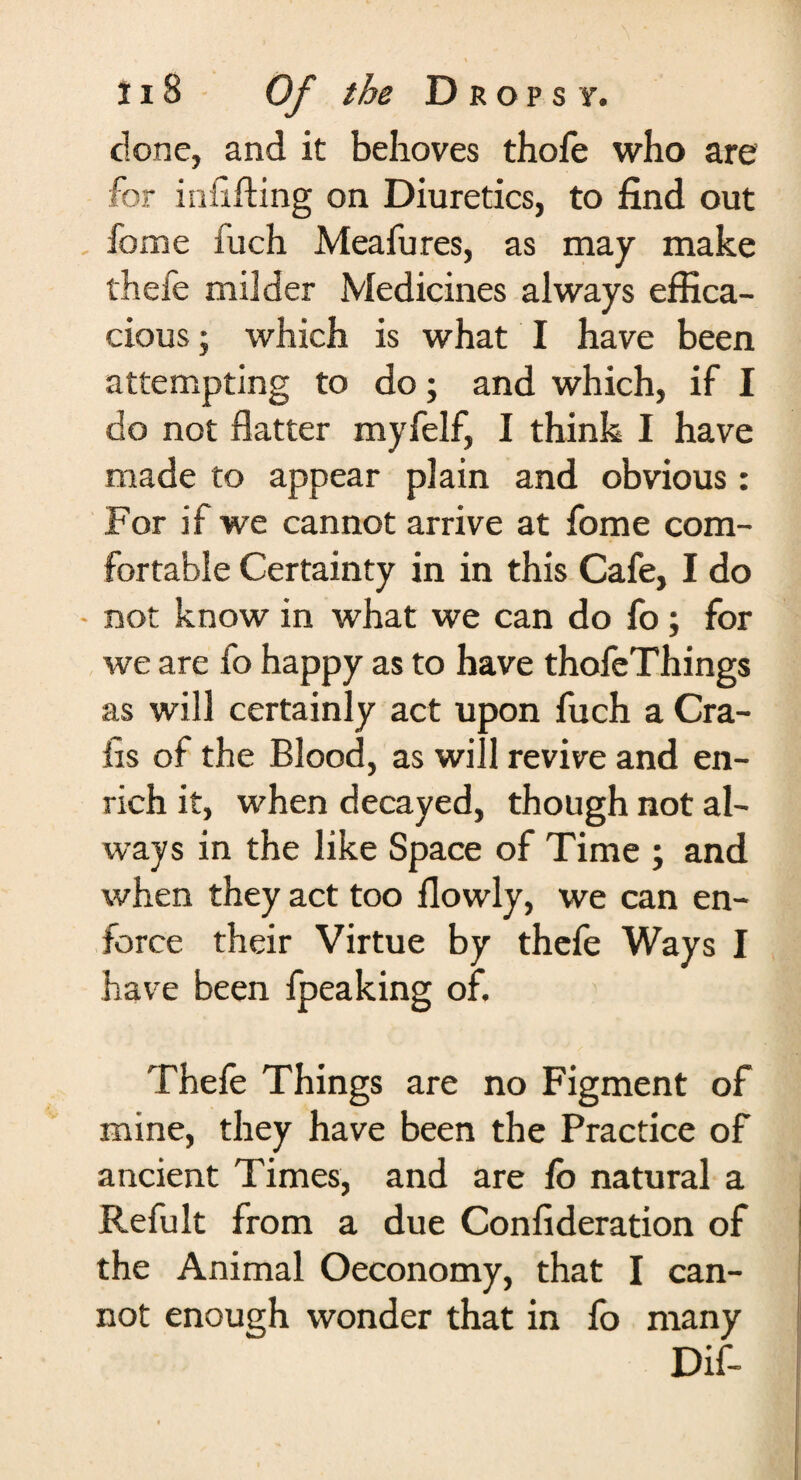 done, and it behoves thofe who are for infilling on Diuretics, to find out Tome fuch Meafures, as may make thefe milder Medicines always effica¬ cious ; which is what I have been attempting to do; and which, if I do not flatter myfelf, I think I have made to appear plain and obvious: For if we cannot arrive at fome com¬ fortable Certainty in in this Cafe, I do - not know in what we can do fo; for we are fo happy as to have thofeThings as will certainly act upon fuch a Cra¬ bs of the Blood, as will revive and en¬ rich it, when decayed, though not al¬ ways in the like Space of Time ; and when they act too ilowly, we can en¬ force their Virtue by thefe Ways I have been fpeaking of, Thefe Things are no Figment of mine, they have been the Practice of ancient Times, and are fo natural a Refult from a due Confederation of the Animal Oeconomy, that I can¬ not enough wonder that in fo many Dif-