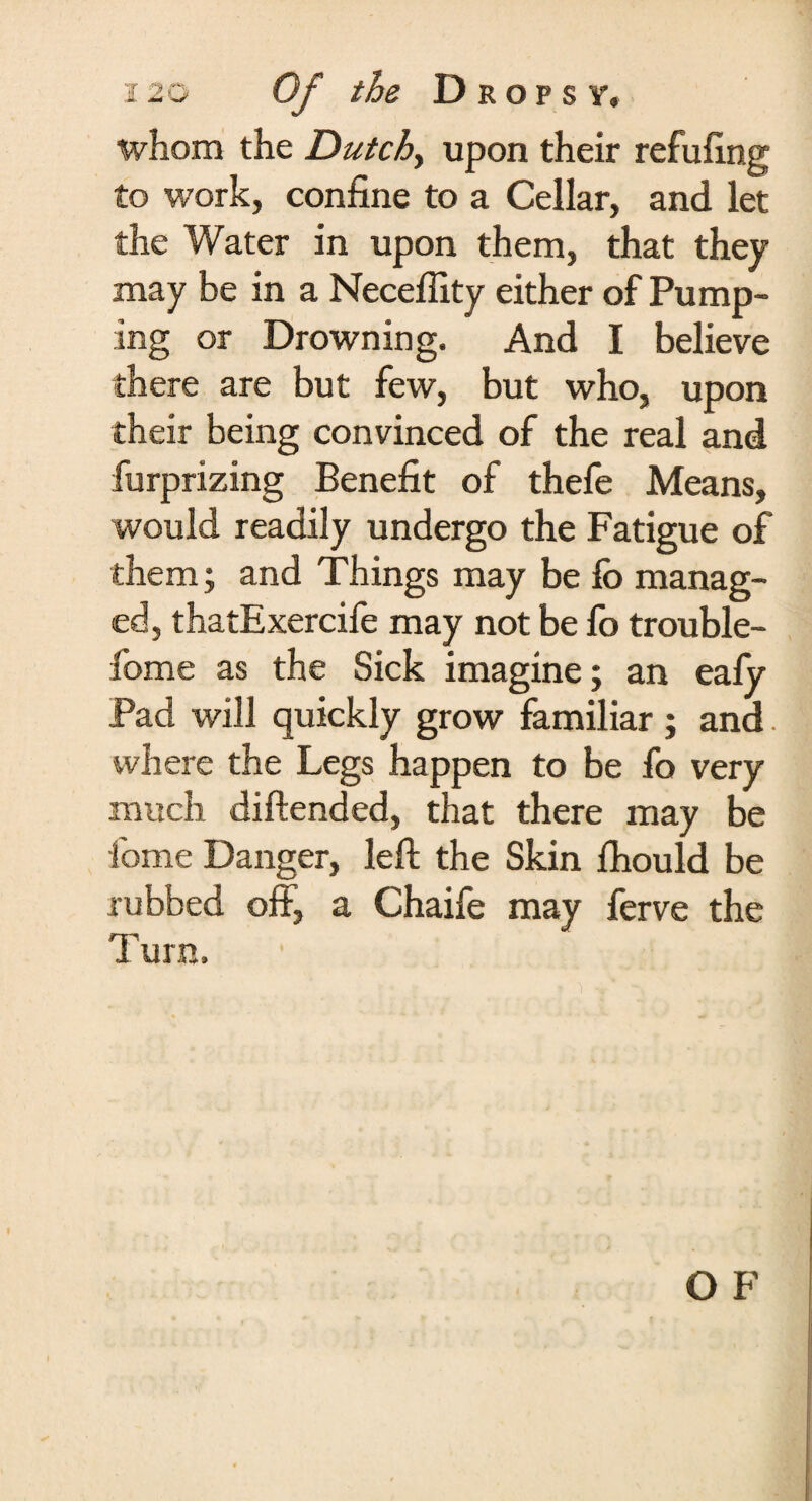 whom the Dutch, upon their refilling to work, confine to a Cellar, and let the Water in upon them, that they may be in a Neceflity either of Pump¬ ing or Drowning. And I believe there are but few, but who, upon their being convinced of the real and furprizing Benefit of thefe Means, would readily undergo the Fatigue of them; and Things may be fo manag¬ ed, thatExercife may not be fo trouble- fome as the Sick imagine; an eafy Pad will quickly grow familiar ; and. where the Legs happen to be fo very much diftended, that there may be home Danger, left the Skin Ihould be rubbed off, a Chaife may ferve the Turn.