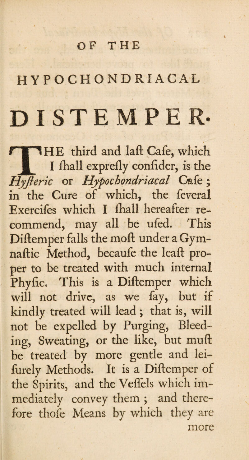 ■ OF THE HYPOCHONDRIACAL DISTEMPE TH E third and laft Cafe, which I fhall exprefly confider, is the Hyjleric or Hypochondriacal Cafe; in the Cure of which, the feveral Exercifes which I fhall hereafter re¬ commend, may all be ufed. This Diftemper falls the moft under a Gym- naftic Method, becaufe the leaft pro¬ per to be treated with much internal Phyfic. This is a Diftemper which will not drive, as we fay, but if kindly treated will lead; that is, will not be expelled by Purging, Bleed¬ ing, Sweating, or the like, but muft be treated by more gentle and lei- furely Methods. It is a Diftemper of the Spirits, and the Veffels which im¬ mediately convey them ; and there¬ fore thofe Means by which they are more