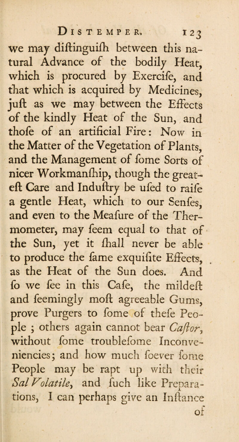 we may diftinguifh between this na¬ tural Advance of the bodily Heat, which is procured by Exercife, and that which is acquired by Medicines, juft as we may between the Effects of the kindly Heat of the Sun, and thofe of an artificial Fire: Now in the Matter of the Vegetation of Plants, and the Management of fome Sorts of nicer Workmanfliip, though the great- eft Care and Induftry be ufed to raife a gentle Heat, which to our Senfes, and even to the Meafure of the Ther¬ mometer, may feem equal to that of the Sun, yet it fhall never be able to produce the fame exquifite Effects, as the Heat of the Sun does. And fo we fee in this Cafe, the mildeft and feemingly moft agreeable Gums, prove Purgers to fome of thefe Peo¬ ple ; others again cannot bear Caftor, without fome troublefome Inconve- niencies \ and how much foever fome People may be rapt up with their Sal Volatile, and fuch like Prepara¬ tions, I can perhaps give an Inftance of