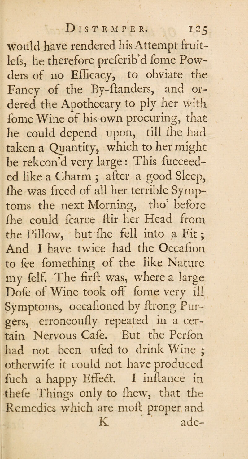 would have rendered his Attempt fruit- lefs, he therefore prefcrib’d fome Pow¬ ders of no Efficacy, to obviate the Fancy of the By-danders, and or¬ dered the Apothecary to ply her with fome Wine of his own procuring, that he could depend upon, till ffie had taken a Quantity, which to her might be rekcon’d very large: This fucceed- ed like a Charm ; after a good Sleep, fhe was freed of all her terrible Symp¬ toms the next Morning, tho’ before ffie could fcarce dir her Head from the Pillow, but ffie fell into a Fit; And I have twice had the Occadon to fee fomething of the like Nature my felf. The fird was, where a large Dofe of Wine took off fome very ill Symptoms, occalioned by drong Pur- gers, erroneoudy repeated in a cer¬ tain Nervous Cafe. But the Perfon had not been ufed to drink Wine ; otherwife it could not have produced fuch a happy Effedt. I indance in thefe Things only to drew, that the Remedies which are mod proper and K ade-