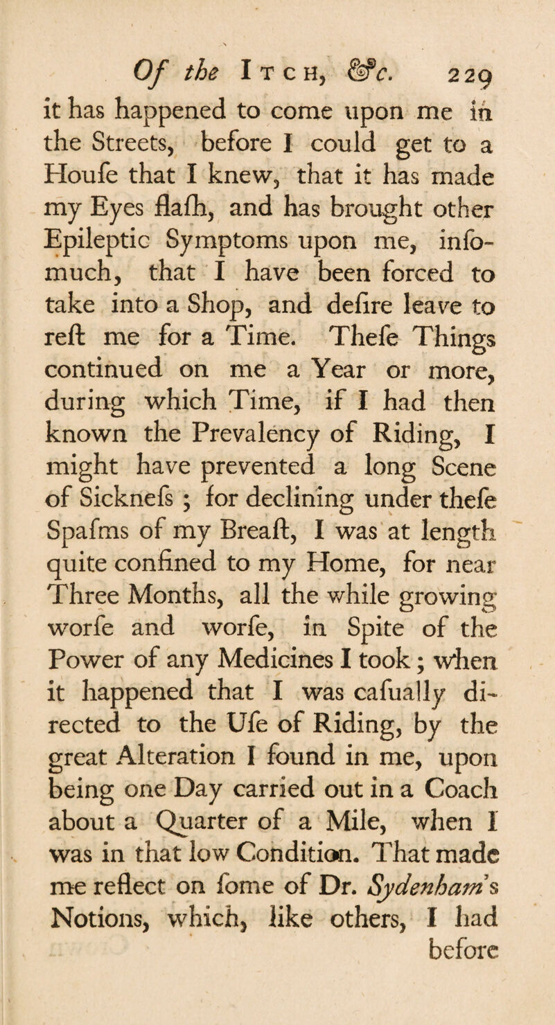 it has happened to come upon me in the Streets, before I could get to a Houfe that I knew, that it has made my Eyes flalh, and has brought other Epileptic Symptoms upon me, info- much, that I have been forced to take into a Shop, and delire leave to reft me for a Time. Thefe Things continued on me a Year or more, during which Time, if I had then known the Prevalency of Riding, I might have prevented a long Scene of Sicknefs ; for declining under thefe Spafms of my Breaft, I was at length quite confined to my Home, for near Three Months, all the while growing worfe and worfe, in Spite of the Power of any Medicines I took; when it happened that I was cafually di¬ rected to the Ufe of Riding, by the great Alteration I found in me, upon being one Day carried out in a Coach about a Quarter of a Mile, when 1 was in that low Condition. That made me reflect on feme of Dr. Sydenham's Notions, which, like others, I had before