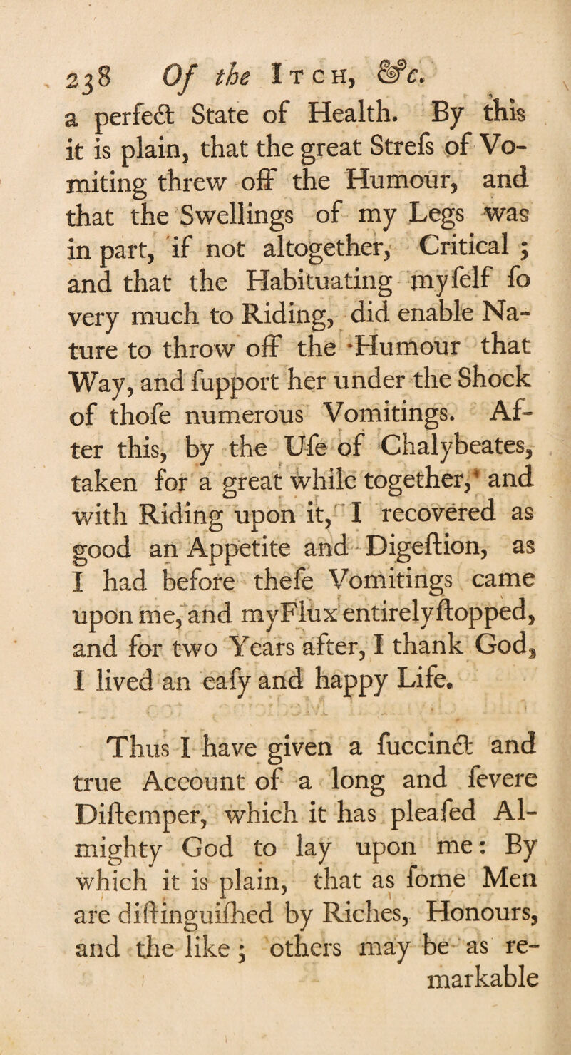 a perfect State of Health. By this it is plain, that the great Strefs of Vo¬ miting threw off the Humour, and that the Swellings of my Legs was in part, if not altogether, Critical ; and that the Habituating myfelf fo very much to Riding, did enable Na¬ ture to throw off the -Humour that Way, and fupport her under the Shock of thofe numerous Vomitings. Af¬ ter this, by the U-fe of Chalybeates, taken for a great while together,' and with Riding upon it, I recovered as good an Appetite and Digeftion, as I had before thefe Vomitings came upon me, and myFlux entirelyftopped, and for two Years after, I thank God, I lived an eafy and happy Life. Thus I have given a fuccindt and true Account of a long and fevere Diftemper, which it has pleafed Al¬ mighty God to lay upon me: By which it is plain, that as fome Men are diftinguifhed by Riches, Honours, and the like; others may be as re¬ markable