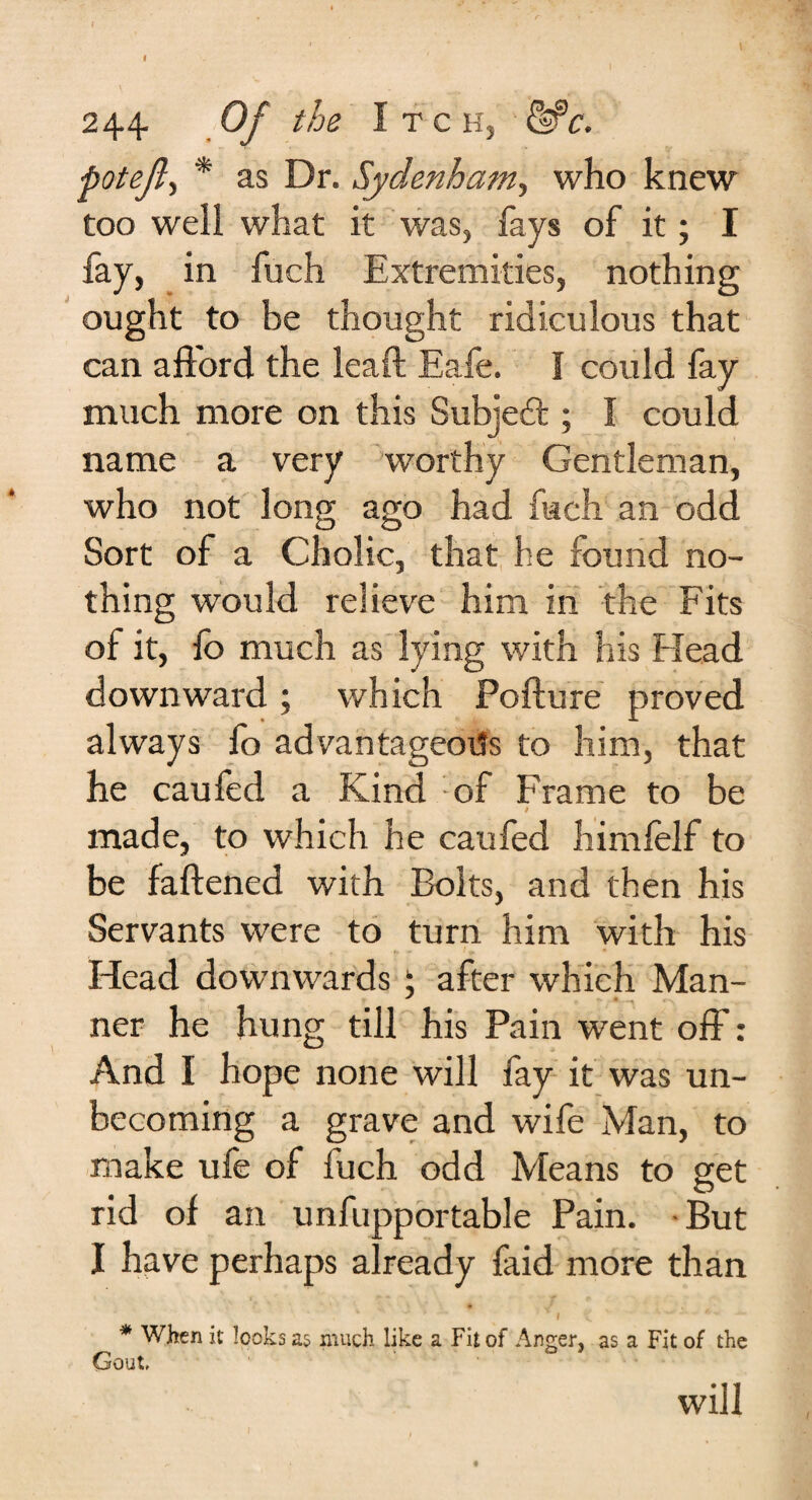 I I 244 Of the Itch, pot eft, * as Dr. Sydenham, who knew too weli what it was, fays of it; I fay, in fuch Extremities, nothing ought to be thought ridiculous that can afford the leaft Eafe. I could fay much more on this Subject; I could name a very worthy Gentleman, who not long ago had fuch an odd Sort of a Cholic, that he found no¬ thing would relieve him in the Fits of it, lb much as lying with his Head downward; which Pofture proved always lo advantageous to him, that he caufed a Kind of Frame to be i made, to which he caufed himlelf to be fattened with Bolts, and then his Servants were to turn him with his •i ^ r t, • ^ *• '» * Head downwards : after which Man- ner he hung till his Pain went off: And I hope none will fay it was un¬ becoming a grave and wife Man, to make ufe of fuch odd Means to get rid of an unfupportable Pain. But I have perhaps already faid more than * When it looks as much like a Fit of Anger, as a Fit of the Gout, will