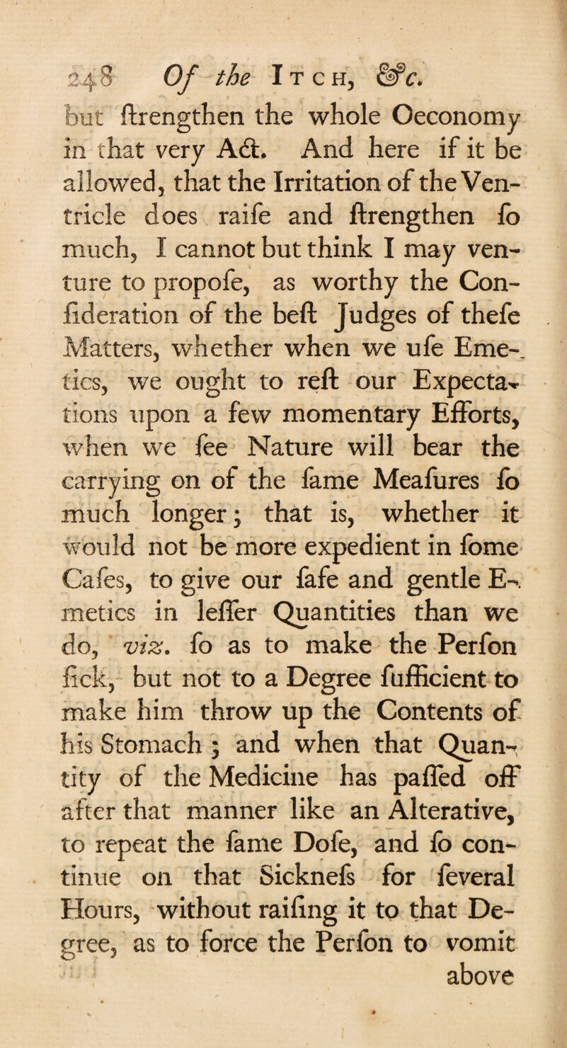 but ftrengthen the whole Oeconomy in that very Adi. And here if it be allowed, that the Irritation of the Ven- 1 I tricle does raife and ftrengthen fo much, I cannot but think I may ven¬ ture to propofe, as worthy the Con- iideration of the beft Judg es of thefe Matters, whether when we ufe Eme¬ tics, we ought to reft our Expecta¬ tions upon a few momentary Efforts, when we fee Nature will bear the carrying on of the fame Meafures fo much longer; that is, whether it would not be more expedient in fome Cafes, to give our fafe and gentle E- metics in leffer Quantities than we do, viz. fo as to make the Perfon fick, but not to a Degree fufficient to make him throw up the Contents of Ids Stomach ; and when that Quan¬ tity of the Medicine has palled off after that manner like an Alterative, to repeat the fame Dofe, and fo con¬ tinue on that Sicknefs for feveral Hours, without railing it to that De¬ gree, as to force the Perfon to vomit above