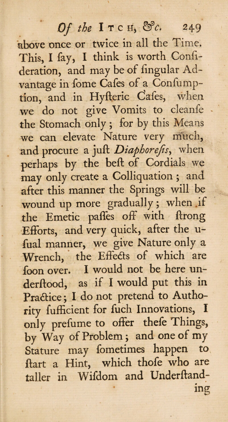 above once or twice in all the Time. This, I fay, I think is worth Confi.- deration, and may be of lingular Ad¬ vantage in fome Cafes of a Confump- tion, and in Hyfteric Cafes, when we do not give Vomits to cleanfe - the Stomach only; for by this Means we can elevate Nature very much, and procure a juft Diaphorejis, when perhaps by the beft of Cordials we may only create a Colliquation ; and after this manner the Springs will be wound up more gradually; when .if the Emetic paffes off with ftrong Efforts, and very quick, after the u- fual manner, we give Nature only a Wrench, the Effe&s of which are foon over. I would not be here un- derftood, as if I would put this in Practice; I do not pretend to Autho¬ rity fufficient for fuch Innovations, I only prefume to offer thefe Things, by Way of Problem; and one of my Stature may fometimes happen to ftart a Hint, which thofe who are taller in Wifdorn and Underftand- ing