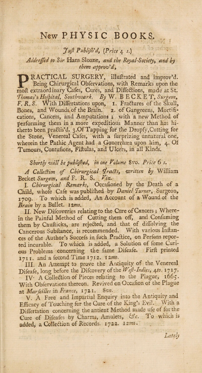 New PHYSIC BOOKS. .. Juft Publijtid{Price 4 ;.) Addrejfed to Sir Hans Sloane, and the Royal-Society, and by them approv'd, PRACTICAL SURGERY, illuftrated and improv’d. Being Chirurgical Obfervations, with Remarks upon the moil extraordinary Cafes, Cures, and Diffedtions, made at St. ’Thomas's Hofpital, Southwark. By W. B E C K E T, Surgeon, F.R.S. With Differtations upon, 1. Fractures of the Skull, Bones, and Wounds, of the Brain. 2. of Gangreens, Mortifi¬ cations, Cancers, and Amputations ; with a new Method of performing them in a more expeditious Manner than has hi¬ therto been practis’d. 3»OfTapping for the Dropfy,Cutting for the Stone, Venereal Cafes, with a furprizing unnatural one, wherein the Pathic Agent had a Gonorrhea upon him, 4. Of Tumours, Contufions, Fiftulas, and Ulcers, in all Kinds. Shortly will he publijhed, in one Volume Svo. Price 6 s. A Collection of Chirurgical rafts, ‘written by William Becket Surgeon, and F. R. S. Viz. I. Chirurgical Remarks, Occafioned by the Death of a Child, whofe Cafe was publifhed by Daniel Turner, Surgeon, 1709. To which is added. An Account of a Wound of the Brain by a Bullet. 12mo. II. New Difcoveries relating to the Cure of Cancers; Where¬ in the Painful Method of Cutting them off, and Conluming them by Caufticks, are rejected, and that of diffolving the Cancerous Subftance, is recommended. With various Inftan- ces of the Author’s Succefs in fuch Pradlice, on Perfons repor¬ ted incurable. To which is added, a Solution of fome Curi¬ ous Problems concerning the fame Difeafe. Firft printed 1711. and a fecond Time 1712. 12mo. III. An Attempt to prove the Antiquity of the Venereal Difeafe, long before the Difcovery of the Wft-Indies, 4 to. 1717. IV- A Collection of Pieces relating to the Plague, 1665. With Obfervations thereon. Revived on Occafion of the Plague at Mar/eilies in France, 1711. Svo. V. A Free and Impartial Enquiry into the Antiquity and Efficacy of Touching for the Cure of the King’s Evil. With a Differtation concerning the antient Method made ufe of for the Cure of Difeafes by Charms, Amulets, &c. To which is added, a Collection of Records. 1722. 12m. Lately