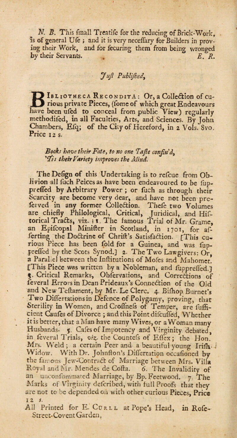 B. This fmali Treatife for the reducing of Brick-Work, Is of general Ufe ; and it is very neceflary for Builders in prov¬ ing their Work, and for fecuring them from being wronged by their Servants. * E. R. Juft PubUjbedy BIbliotheca ReconditA : Or, a Collection of cu¬ rious private Pieces, (fome of which great Endeavours have been uled to conceal from public View) regularly methodifed, in all Faculties, Arts, and Sciences. By John Chambers, Efq; of the City of Hereford, in 2 Vols. Svo. Price 12 s. Books have their Fate, to no one Tajle confin'd) 'ftis their Variety improves the Mind. The Defign of this Undertaking is to refcue from Ob¬ livion all fuch Peicesas have been endeavoured to be fup- preffed by Arbitrary Power ; or fuch as through their Scarcity are become very dear, and have not been pre- ferved in any former Collection. Thefe two Volumes are chiefly Philological, Critical, Juridical, and His¬ torical TraCts, viz. 11. The famous Trial of Mr. Grame, an Epifcopal Minifter in Scotland, in 1701, for af- ferting the DoCfcrinc of Chrift’s Satisfaction. [This cu¬ rious Piece has been fold for a Guinea, and was fup- prefled by the Scots Synod.] 2. The Two Lawgivers: Or, a Parallel between the Indications of Mofes and Mahomet. [This Piece was written by a Nobleman, and fupprefled.] %. Critical Remarks, Ohfervations, and Corrections of fcveral Errors in Dean Prideaux’s Connection of the Old and New Teftament, by Mr. Le Clerc. 4. Bifhop Burnet’s Two Diflertations in Defence of Polygamy, proving, that Sterility in Women, and Croflneis of Temper, are fufli- cient Caufes of Divorce ; and this Point difcufied, Whether it is better, that a Man have many Wives, or a Woman many Husbands- 5. Cafes of Impotency and Virginity debated, in feveral Trials, viz- the Countefs of Eflex; the Hon. Mrs. Weld ; a certain Peer and a beautiful young IrifH-1 Widow. With Dr. Johnfton’s Difiertation occahoned by the famous Jew-ContraCt of Marriage between Mrs. Villa Royal and Mr. Mendes de Cofta. 6. The Invalidity of an unconfummated Marriage, by Bp. Feetwood. 7 The Marks of Virginity defcribed, with full Proofs that they are not tc be depended on with other curious Pieces, Price 12 s. All Printed for E. Curll at Pope's Head, in Rofc- Street-Covent Garden,