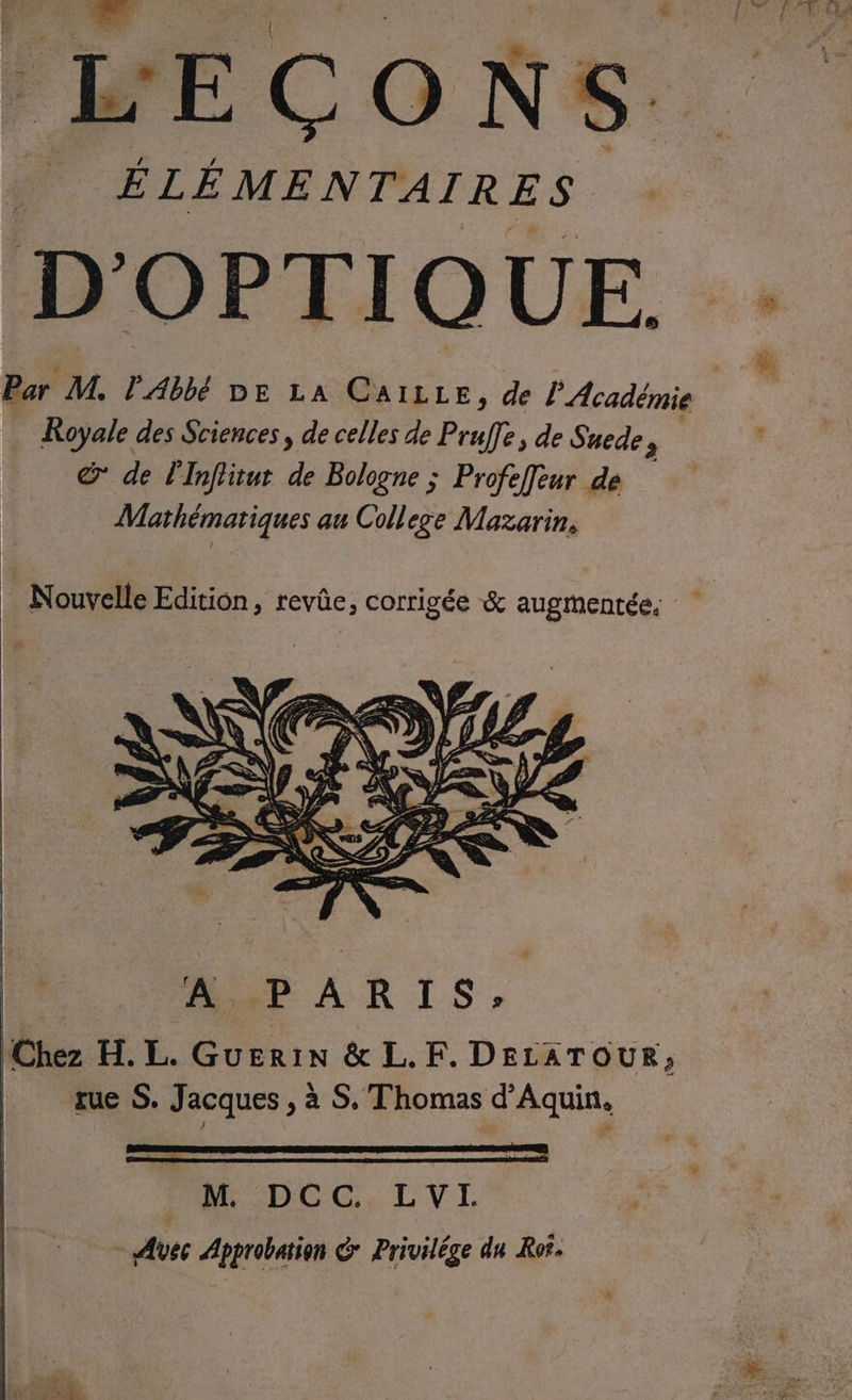 ë far ons. FL E re ON S. ÉLÉMENTAIRES D’ OPTIQUE. Par M. PAbbé DE LA CAILLE, de l'Académie Royale des Sciences, de celles de Prafe , de Suede , &amp; de l'Inffitut de Bologne ; Profeffeur de Mathématiques au College Mazarin. _ Nouvelle Edition, revûe, corrigée &amp; augmentée. Dé APARIS, ‘Chez H.L. Guerin &amp; L.F. DELATOUR;, tue S. Jacques , à S. Thomas d'Aquin, PR DCC, LVL - Avec Approbation G Privilége du Ror.