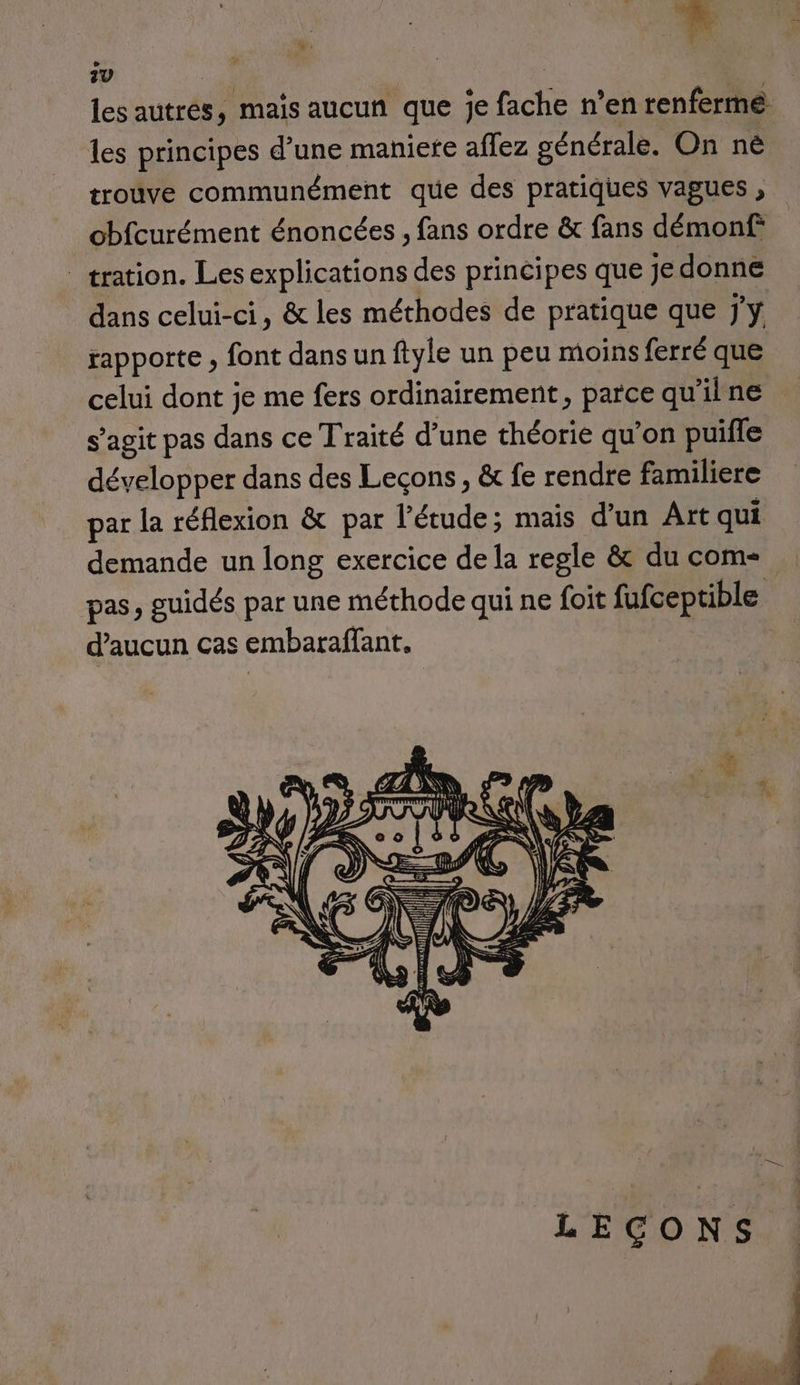 les autres, mais aucun que je fache n’en renferme. les principes d’une maniete aflez générale. On nè trouve communément que des pratiques vagues , obfcurément énoncées , fans ordre &amp; fans démonf _tration. Les explications des principes que Je donne dans celui-ci, &amp; les méthodes de pratique que j'y rapporte , font dans un ftyle un peu moins ferré que celui dont je me fers ordinairement, parce qu'ilne s’agit pas dans ce Traité d’une théorie qu’on puille développer dans des Leçons, &amp; fe rendre familiere par la réflexion &amp; par l'étude; mais d’un Art qui demande un long exercice de la regle &amp; du com- d'aucun cas embaraffant,