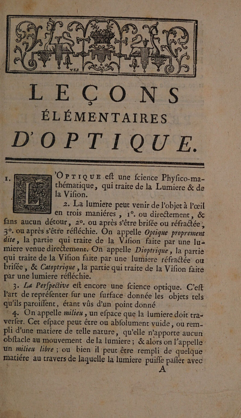 ÉLÉMENTAIRES D'OPTI ) IQU EF. OPTIQUE.eft une fcience Phyfico-ma- thématique, qui traite de la Lumiere &amp; de | La Vifon. - . 2. La lumiere peut venir de l’objet à l'œil à + en trois maniéres | 1°. ou directement, &amp; fans aucun détour, 2°. ou après s’étre brifée ou réfractée, 3°. ou après s'être réfléchie. On appelle Optique proprement dite, la partie qui traite de la Vifon faite par une lu miere venue directement. On appelle Dioptrique , la partie. qui traite de la Vifon faite par une lumicre réfratée ou brifée, &amp; Catoptrique , la partie qui traite de la Vifion faite par une lumiere réfléchie. 3. La Perfpeitive elt encore une fcience optique. C’eft Vart de repréfenter fur une furface donnée les objets tels qu'ils paroiflent, étant vûs d’un point donné | * 4 On'appelle milieu , un efpace que la lumiere doit tra- verfer. Cet elpace peut être ou abfolument vuide, ou rem- pli d'une matiere de telle nature, qu’elle n’apporte aucun Obftacle au mouvement de la lumiere: &amp; alors on l'appelle un #ilieu libre ; où bien il peu être rempli de quelque matiére au travers de laquelle la lumiere puifle pañlr avec