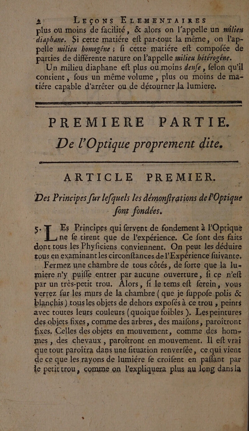 plus où moins de facilité, &amp; alors on l’appelle un wilies “diaphane. Si cette matiére eft par-tout la même, on Pap- pelle milieu homogéne ; fi cette matiére eft compofée de parties de différente nature on l'appelle wilieu hétérogéne. Un milieu diaphane eft plus ou moins denfe , felon qu'il contient , fous un même volume , plus ou moins de ma- tiére capable d'arrêter ou.de détourner da lumiere. ARTICLE PREMIER. Des Principes [ur lefquels les démonfirations de POprique Aa eight 1e _ font fondées. | us 5. L Es Principes qui fervent de fondement à Optique . dune fe tirent que de l'expérience. Ce font des faits dont tous les Phyficiens conviennent. On peut les déduire tous en examinant les circonftances de l'Expérience fuivante. Fermez une chambre de tous côtés, de forte que-la lu- miere n’y puifle entrer par aucune ouverture, fice n’eft. par un trés-petit trou. Alors, fi letemseft fercin, vous verrez fur les murs de la chambre { que je fuppofe.polis &amp; blanchis ) tous les objets de dehors expofés à ce trou , peints avec toutes leurs couleurs (quoique foibles ). Les peintures des objets fixes, comme des arbres, des maifons, paroîtront fixes. Celles des objets en mouvement, comme des hom+ mes, des chevaux, paroïtront en mouvement. Il eft vrai que tout paroîtra dans une fituation renverfée, ce qui vienc de ce que les rayons de lumiére fe croifent en paflant par: le petictrou, comme on l'expliquera plus au leng dansla