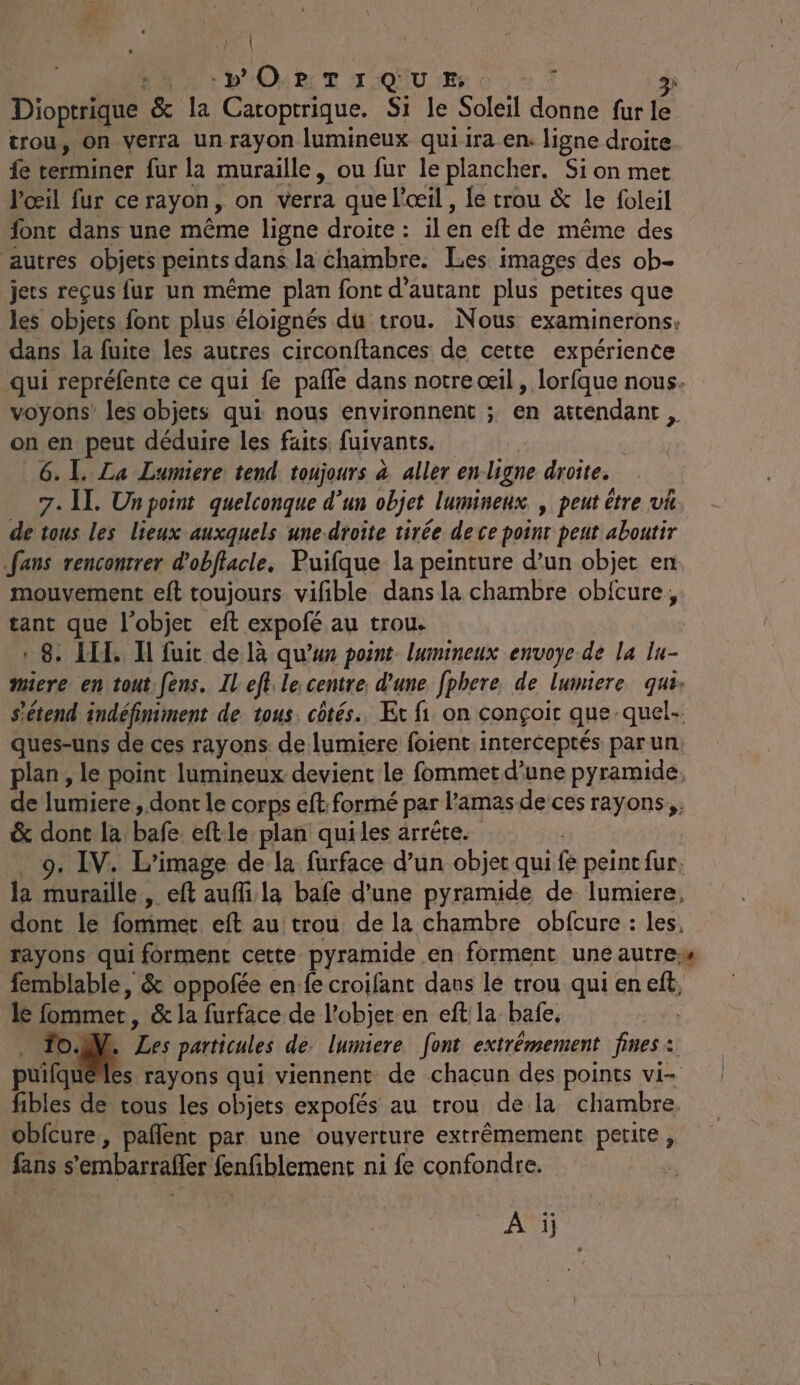 Dioptrique la Catoptrique. Si le Soleil Ro) fur le trou, on verra un rayon lumineux qui ira en: ligne droite fe terminer fur la muraille, ou fur le plancher. Sion met l'œil fur ce rayon, on Yerra que l'œil , le trou &amp; le foleil font dans une même ligne droite : ilen eft de même des autres objets peints. dans la chambre. Les images des ob- jets reçus fur un même plan font d'autant plus petites que les objets font plus éloignés du trou. Nous examinerons: dans la fuite les autres circonftances de cette expérience qui repréfente ce qui fe pafle dans notre œil, lorfque nous. voyons’ les objers qui nous environnent ; en attendant, on en peut déduire les faits fuivants. 6. 1. La Lumiere tend toujours à aller enligne droite. 7. Il. Unpoint quelconque d’un objet lumineux , peut être va. de tous les lieux auxquels une-droite tirée de ce point peut aboutir fans rencontrer d'obffacle, Puifque la peinture d’un objet en mouvement eft toujours vifible dans la chambre oblcure, tant que l'objet eft expofé au trous «8. LT I fuit de là qu’un point lumineux envoye de la lu- miere en tout: fens. IL ef lecentre. d'une fphere de lumiere que: s'étend indéfiniment de tous, côtés. Et fi on conçoit que quel- ques-uns de ces rayons. de lumiere foient interceptés par un. plan , le point lumineux devient le fommetd’une pyramide, de lumiere dont le corps eft: formé par l'amas de ces rayons, &amp; dont la bafe eftle plan quiles arrète. 9. IV. L'image de la furface d’un objet qui ê peint fur. la muraille, eft auflila bafe d’une pyramide de lumiere, dont le fommet eft au trou de la chambre obfcure : les, rayons qui forment cette pyramide en forment une autre femblable, &amp; oppofée en fe croifant dans lé trou qui en eff; le fommer, &amp; la furface de l’objet.en eft la bafe. fo. Les particules de. lumiere. font extrêmement fines : puifqué es rayons qui viennent de chacun des points vi- fibles de tous les objets expofés au trou de la chambre obfcure, paflent par une ouverture extrêmement petite, fans s embarralfer fnfblement ni fe confondre. A ij