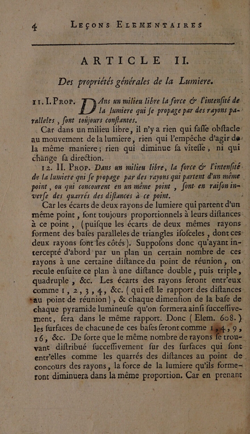 ARTICLE Il Des propriétés générales de la Lumiere. ralleles , font teñjours conflantes. la même maniere; rien qui diminue fa vitelle, ni qui change fa dort 12. IL. Prop. Dans un milieu libre, la force € lintenfité té. point , ou qui concourent en 4 même point , font en raifon in= verfe des quarrés des diflances ce point. deux rayons font les côtés). Suppofons donc qu ayant in= cercepté d’abord par un plan un certain nombre de ces recule enfuite ce plan à une diftance double, puis wiple, quadruple , &amp;c. Les écarts des rayons feront entr’eux. comme1,2,3,4, &amp;c. { quieft le rapport des diftances fau point de réunion), &amp; chaque dimenfion de la bafe de chaque pyramide lumineufe qu’on formera ainfi fucceffive- les furfaces de chacune de ces bafes feront comme Lu 0, 16, &amp;c. De forte que le même nombre de rayons ft entrelles comme les quarrés des diflances au point. de. concours des rayons, la force de la lumiere qu’ils forme tronc diminuera dans la même proportion. Car en pren TNT ER.