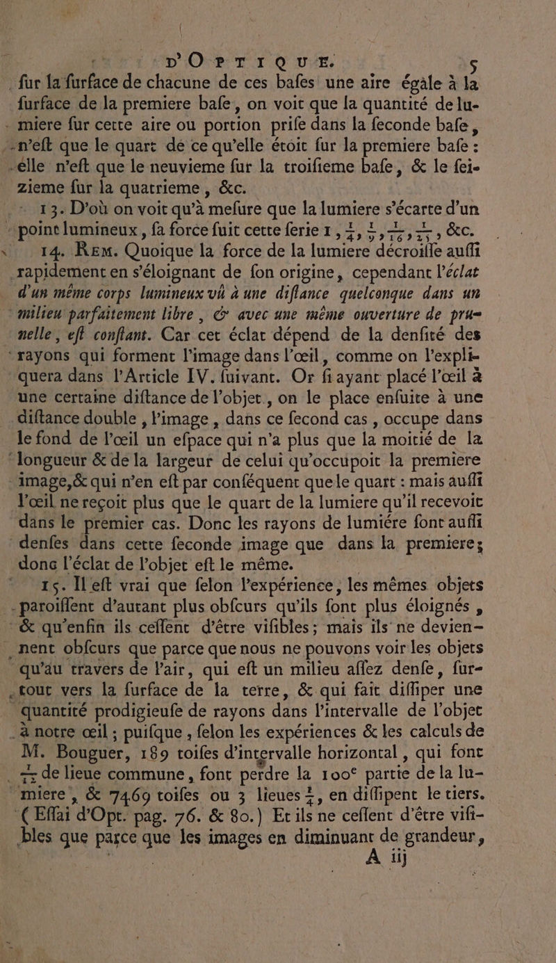{ | | | D'OPTIQUE. s . fur la furface de chacune de ces bafes une aire égâle à la furface de la premiere bafe, on voit que la quantité de lu- - miere fur cette aire ou portion prife dans la feconde bafe, -n’eft que le quart de ce qu’elle étoit fur la premiere bafe : elle n’eft que le neuvieme fur la troifieme bafe, &amp; le fei- zieme fur la quatrieme , &amp;c. 13. D’où on voit qu’à mefure que la lumiere s’écarte d’un “point lumineux, fa force fuit cette ferier,2,2,2,2, &amp;c. \ 14 RE. Quoique la force de la lumiere décroille auffi rapidement en s’éloignant de fon origine, cependant l'éclat d'un même corps lumineux vh à une diflance quelconque dans un milieu parfaitement libre , &amp; avec une même ouverture de pru= nelle, eff conflant. Car cet éclat dépend de la denfité des ‘rayons qui forment l’image dans l’œil, comme on l’expli- - quera dans l’Article IV. fuivant. Or fi ayant placé l’œil à une certaine diftance de l’objet, on le place enfuite à une . diftance double , l'image , dans ce fecond cas , occupe dans le fond de l'œil un efpace qui n’a plus que la moitié de la longueur &amp; de la largeur de celui qu’occupoit la premiere image,&amp; qui n’en eft par conféquent quele quart : mais auffi l'œil ne reçoit plus que le quart de la lumiere qu’il recevoit dans le premier cas. Donc les rayons de lumiére font aufli denfes dans cette feconde image que dans là premiere; donc l'éclat de l’objet eft le même. 4e 15. Ileft vrai que felon l'expérience, les mêmes objets - paroiflent d’autant plus obfcurs qu’ils font plus éloignés , &amp; qu'enfin ils ceflent d’être vifibles; maïs ils ne devien- nent obfcurs que parce que nous ne pouvons voir les objets qu’au travers de Pair, qui eft un milieu affez denfe, fur- .tout vers la furface de la terre, &amp; qui fait difliper une _ quantité prodigieufe de rayons dans l'intervalle de l’objet _ à notre œil ; puifque , felon les expériences &amp; les calculs de M. Bouguer, 189 toifes d'intervalle horizontal , qui font . += de lieue commune, font perdre la 100° partie de la lu- _miere , &amp; 7469 toifes ou 3 lieues =, en diffipent le tiers. (Eflai d’Opt. pag. 76. &amp; 80.) Ecils ne ceflent d’être vifi- bles que parce que les images en js de grandeur, BEA | ‘ii