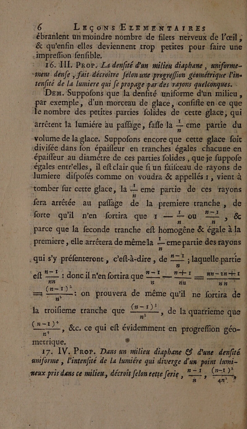 &amp; qu’enfin elles deviennent trop petites pour faire une _impreffion fenfible, PT AOETOE Er ) p - 16. HE Prop. La denfiré d'un milieu diaphane , uniforme- “nent denfe , fait décroitre felon une progréffion géométrique l'in- tenfité de la lumiere qui fe propage par des rayons quelconques. Dex. Suppofons que la denfité uniforme d’un milieu , par exemple, d'un morceau de glace, confifte en ce que ‘le nombre des petites parties folides de cette glace, qui -divifée dans fon épaifleur en tranches égales chacune en épaiffeur au diamétre de ces parties folides , queje fuppofe “égales entr'elles, il eftclair que fi un faifceau de rayons de lumiere difpofés comme on voudra &amp; appellésx, vientià ‘tomber fur cette glace, la — eme partie de ces ‘rayons | e fn | parce que la feconde tranche eft homogêne &amp; égale à.la premiere , élle arrétera de mêmela eme partie des rayons dome 7 SL. H EX NT .n+ un-2n ET eft = ; donc n'en fortiraque 72. PT ## 2niix DATE RS ñ nu nn (n—-1)° , FE «0 - (n-1)s la troifieme tranche que te D metrique. Le | | AE 17. IV. Pror. Dans un milieu diaphane &amp;$ d'une denfité uniforme , l'intenfité de la lumiére qui diverge d’un-point lumi- ss 7° or . Tr 1) 2 neux pris dans ce milieu, décroit felon cette ferie , 22, GX a? 4