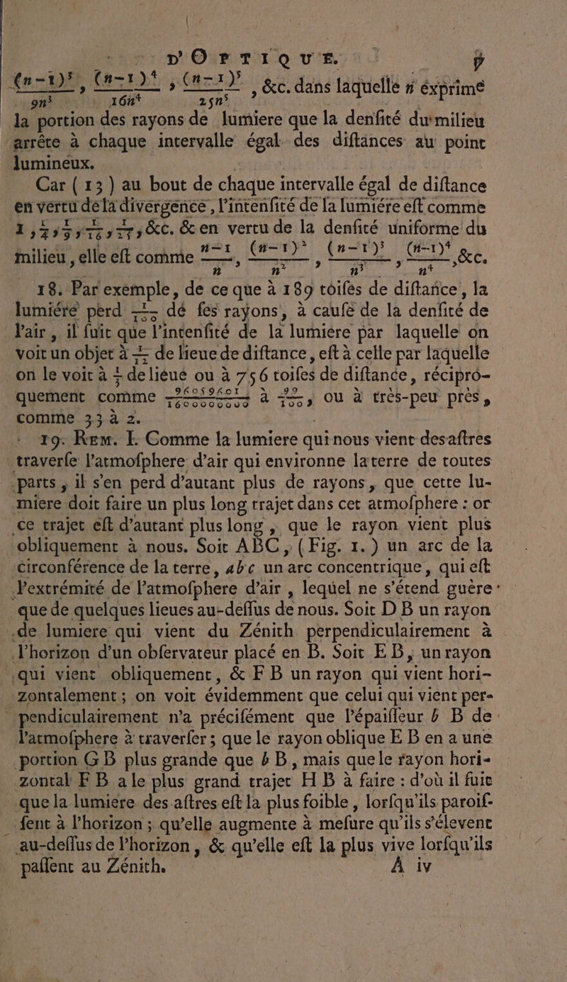 | Dar OUR TÉL Q UE: p mr re aéré 2$n° la portion des rayons de liriere que la denfité duimilieu arrête à chaque intervalle En des diftänces aw point lumineux. Car ( 13) au bout de chaque le égal de diftance ÿ vertu dela divergence, l'intenfité de la lumiére eft comme 1,35557 : LE ,£,&amp;c. &amp;en vertu de la denfité uniforme du Milieu , elle eft comme #21, MD? Can) GN ge, ñ His n° nf 18. Par exemple, de ce queà1 89 toifés de diftañce, la lumiére perd —- dé fes rayÿons, à caufë de la denfité de V'air, il fuit que J'intenfité de la lumière par laquelle on voitun objet à à Æ de l'ieue de diftance, eft à celle par laquelle : on le voit à + ! de lièué ou à 756 toiles de difance, récipro- quement comme LEE à <=, ou à tres- _peu près, comme 33 à 2. 19. Rem. E Comme la lumiere qui nous vient desaftres _traverfe Patmofphere d'air qui environne laterre de routes parts ; il s'en perd d'autant plus de rayons, que cetre lu- miere doit faire un plus long trajet dans cet armofphere : or Ce trajet eff d’autant plus long , que le rayon vient plus obliquement à nous. Soit ABC, (Fig. 1.) un arc de la Circonférence de la terre, «bc un arc concentrique, qui eft Pextrémité de l’atmofphere d’air , lequel ne s 'érend guère que de quelques lieues au-deflus de nous. Soit DBun rayon .de lumiere qui vient du Zénith perpendiculairement à l'horizon d’un obfervateur placé en B. Soit EB; unrayon qui vient obliquement, &amp; F B unrayon qui vient hori- Zontalement ; on voit évidemment que celui qui vient per- pendiculairement n'a précifément que l'épaifleur &amp; B de: larmofphere à traverfer ; que le rayon oblique E B en a une portion GB plus grande que &amp; B, mais quele rayon hori- Zzontal FB ale plus grand trajet H B à faire : d’où il fuie _que la lumiere des aftres eft la plus f foible , lorfqu'ils paroif- … fenc à l'horizon ; qu’elle augmente à mefure qu’ils s'élevent au-deflus de l'horizon, &amp; qu’elle eft la plus vive lorfqu’ ils pañlent au Zénith. À iv