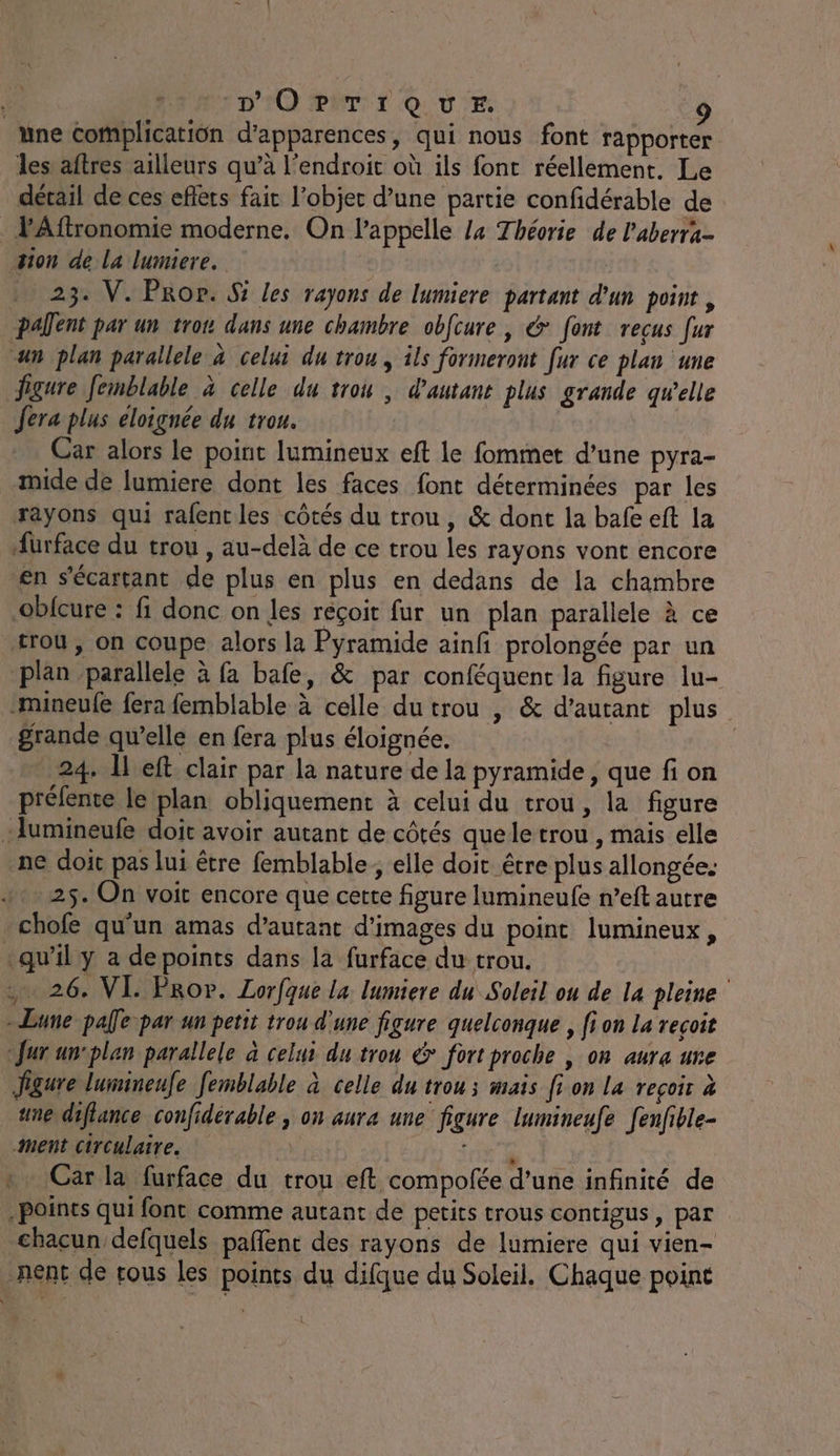 une complicatiün d’apparences, qui nous font rapporter les aftres ailleurs qu’à l'endroit où ils font réellement. Le détail de ces eflèts fair l’objer d’une partie confidérable de lAftronomie moderne. On l'appelle l4 Théorie de l'aberra- sion de La lumiere. … 23. V. Prop. S les rayons de lumiere partant d'un point, Paent par un trou dans une chambre obfcure , &amp; font reçus [ur an plan parallele à celui du trou, ils formeront fur ce plan une figure femblable à celle du trou, d'autant plus grande qwelle Jera plus eloignée du trou. Car alors le point lumineux eft le fommet d’une pyra- mide de lumiere dont les faces font déterminées par les rayons qui rafent les côtés du trou, &amp; dont la bafe eft la Hurface du trou , au-delà de ce trou les rayons vont encore en s’écartant de plus en plus en dedans de la chambre obicure : fi donc on les reçoit fur un plan parallele à ce trou , on coupe alors la Pyramide ainfi prolongée par un plan parallele à fa bafe, &amp; par conféquent la figure lu- -mineufe fera femblable à celle du trou , &amp; d'autant plus grande qu’elle en fera plus éloignée. | “ 24. Îleft clair par la nature de la pyramide, que fi on préfente le plan obliquement à celui du trou, la figure :Aumineufe doit avoir autant de côtés quele trou , mais elle ne doit pas lui être femblable; elle doit être plus allongée: 25. On voit encore que cette figure lumineufe n’eft autre -chofe qu'un amas d'autant d'images du point lumineux, qu’il y a depoints dans la furface du trou. 26. VI. PRor. Lorfque la lumiere du Soleil ou de la pleine - Lune pale par un petit trou d'une figure quelconque , fi on La recoit fur un-plan parallele à celui du trou &amp; fort proche | on aura ure Jigure luimineufe femblable à celle du trou ; mais fi on la reçoir à une diflance confidérable , on aura une figure lumineufe [enfible- ment circulaire. x * Car la furface du trou eft compofée d’une infinité de | Points qui font comme autant de petits trous contigus, par chacun defquels pañlenc des rayons de lumiere qui vien- nent de tous les points du difque du Soleil. Chaque point
