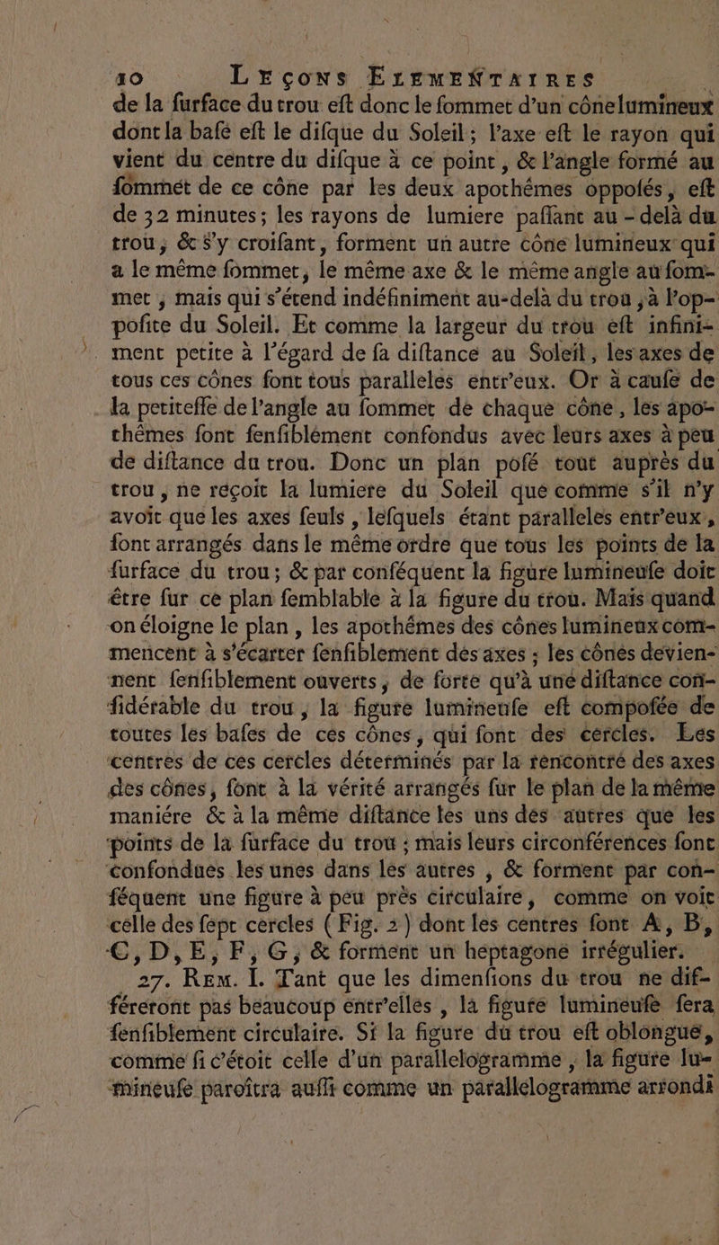 de la furface du trou eft donc le fommet d’un cônelumineux dont la bafé eft le difque du Soleil; l'axe eft le rayon qui vient du centre du difque à ce point , &amp; l’angle formé au fommét de ce cône par les deux apothémes oppolés, eft de 32 minutes; les rayons de lumiere pañant au - delà du trou; &amp; Sy crotfant, forment un autre cône lumineux’ qui a le même fommet, le même axe &amp; le même angle au fom- met , mais qui s'étend indéfiniment au-delà du troa ;à Pop- … pofñite du Soleil. Et comme la largeur du trou eft infini- ment petite à l’égard de fa diftance au Soleil, les axes de tous ces cônes font tous paralleles entreux. Or à caufe de la pcritefle de l’angle au fommet de chaque cône, les apo- chêmes font fenfiblément confondus avec leurs axes à peu de diftance du trou. Donc un plan pofé tout auprès du trou, ne réçoit la lumiere du Soleil qué comme s'il n’y avoit que les axes feuls , léfquels étant paralleles entreux, font arrangés dans le même ordre que tous les points de la furface du trou; &amp; par conféquent la figure Iumineufe doit être fur ce plan femblable à la figure du erou. Maïs quand on éloigne le plan, les apothémes des cônes lumineux com- mencent à s'écarter fenfiblement dés axes ; les cônes devien- nent fenfiblement ouverts, de forte qu’à une diftance con- fidérable du trou , la figure lumineufe eft compofée de toutes les bafes de cés cônes, qui font des cercles. Ees centres de ces cercles déterminés par la rencontré des axes des cônes, font à la vérité arrangés fur le plan de la même maniére &amp; à la même diftance tes uns dés ‘autres que les ‘points de la furface du trow ; mais leurs circonférences fonc confondues les unes dans lés autres | &amp; forment par con- féquent une figure à peu près circulaire, comme on voit célle des fépr cercles (Fig. 3) dont les centres font À, B, €,D,E,F,G;, &amp; forment un heptagone irrégulier. 27. Ren. I. Tant que les dimenfions du trou ne dif- féreront pas beaucoup entr’ellés , là figufe lumineufe fera {enfiblement circulaire. Sf la figure du trou eft oblongué, comme fi c’étoit celle d’un parallelogramme ; la figure Iu= mineuf paroîtra aufli comme un parallélograrame artondi