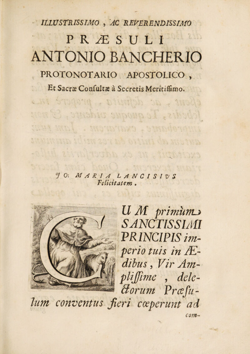 ILLUSTRISSIMO , 'AC REVERENDISSIMO • i P R JE S U L I ANTONIO BANCHERIO - Vi p ' ^ - < il »' ;• *. U >1 4 PROTONOTARIO APOSTOLICO , Et SactJB Confultse a Secretis Meritiflimo. V 0: MARIA LANCI SIVS Felicitatem , U AI primunu SANCTISSIMI PR INCIPIS im¬ perio tuis in JE- dibus, Vir Am- plijfime , dele- fforum Vrcefu- lum conventus Jieri coeperunt ad com-