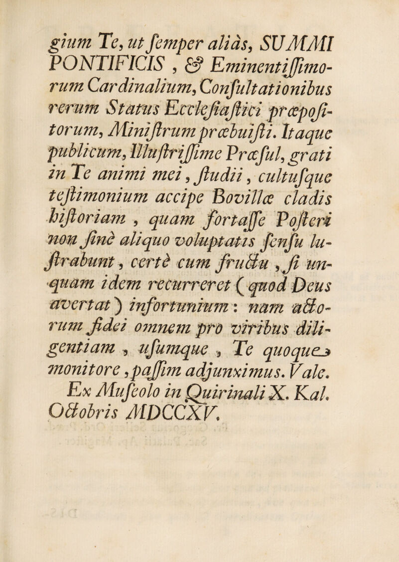 gium Te, ut femper alias, SUMMI PONTIFICIS , & Eminentijfimo- rum Cardinalium, Confultationibus rerum Status Ecclefiafiici prcepofi- torum, Minifirum prcebuifii. Itaque publicum, Illuftriffime Prceful, grati in Te animi mei, jludii, cultufque tejlimonium accipe Bovilla cladis bifi oriam , quam fortajfe Pofieri nomfinb aliquo voluptatis fenju lu- ftrabunt, certb cum fruBu ,fi un¬ quam idem recurreret ( quod Deus avertat) infortunium ', nam mBo- rum fidei omnem pro viribus dili¬ gentiam , ufumque , Te quoqueu monitore, pajjim adjunximus. Vale. Ex Mufeolo in Quirinali X. KaL OBobris MDCCXV.