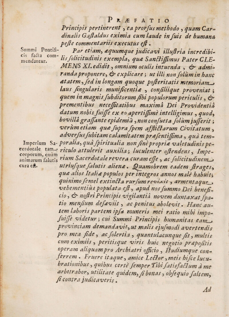 cis fa&a com¬ mendantur. Pr^fatio Principis pertinerent, ea prorfus methodo , quam Car- dinalis Gajlaldus eximia cum laude in fuis de humana pejle commentariis executus ejl, Summi Pontifi- par etiam, aquumque judicavi illujlria incredibi¬ lis folicitudinis exempla, qu<e SanffiJJimus Pater CLE¬ MENS XI. edidit 3 omnium oculis intuenda 5 & admi- randaproponere3 & explicare 5 ut illi non folum in hanc tftatem, fed in longam quoque pojleritatis memoriam^ laus fingularis munificentia , confiliique proveniat; quem in magnis fuhditorum fibi populorum periculis , prementibus necejfitatibus maxima Dei Providentia datum nobis fuiffe ex eo apertijfime intelligimus , quod3 bovilla graffant e epidemi a 5 non confueta folum jufferit; verum etiam qu<s fupra fpem affliBarum Civitatum 3 adverfusfuhitam calamitatem pr&fentijfima 5 qua tem~ Imperium Sa- poralia*> qua fpiritualia non fine propria valetudinis pe~ ceraotale tamriculo attulerit auxilia; luculenter oflendens, 7^/?^ animarum falutls ^^tim Sacerdotale revera curamefje 3 fohcit udinem j euraeft* utriufquefalutis alien<e. ff iamobrem eadem flrages5 It ali populos per integros annos male habuity quinimofernei extinffia rurfum revixit, armentaque_^ vehementius populata efi ? »0/fumrno Dei benefio cioy& noflri Principis vigilantia novem duntaxat fpa~ tio menfeum def<%vtit 3 ac penitus abolevit • Hanc au— tem laboris partem ipfk muneris mei ratio mihi impo- JuijJe videtur; cui Summi Principis humanitas eam_^ provinciam demandavit^ ut malis ejufmodi avertendis pro mea jide 3 ac folertia 5 quantulacunque fit 5 multis cum eximiis 5 peritisque viris huic negotio prapofitis operam aliquam pro Archiatri officio 5 fludiumque con¬ ferrem . Fruere itaque 5 amice LeBor 5 hifce lucu¬ brationibus 3 quibus certe femper Tibi fatisfalium d me arbitrabor5 utilitate quidem3 fibonas 3 obfequio [altem* fi contra judicaveris Ad