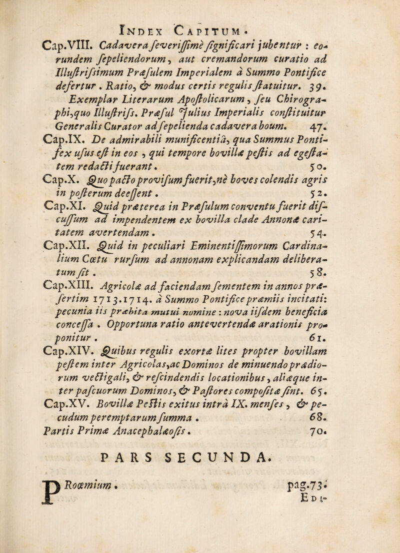 Cap.VIII. Cadavera feverijfime fignific ari jubentur : eo* rundem fepeiiendorum, aut cremandorum curatio ad Illuflrifsimum Prafulem Imperialem d Summo Pontifice defertur . Ratio5 & modus certis regulisJlatuitur. 39* Exemplar Liter arum Apofiolicarum 3 feu Chirogra- phi^quo Iltuflrifs. Praful Julius Imperialis confli tuitur Generalis Curator adfepelienda cadavera boum. 47* Cap.IX. Z)«? admirabili munificentia3 9«^ Summus Ponti¬ fex ufus efl in eos , 7^/ tempore bovilla peftis ad egefta- redaBifuerant • 5 o* Cap.X, QuopaBoprovifumfuerite boves colendis agris in poflerum deejjent. 52* Cap.XI. praeterea in Prafulum conventu fuerit difi cuffum ad impendentem ex bovilla clade Annonet cari¬ tatem avertendam • 54* Cap.XII. in peculiari Eminenti [fimorum Cardina- Coetu rurfum ad annonam explicandam delibera- fit. 5 Cap.XIII. Agricola ad faciendam fement em in annos pra- fertim 1713.1714. # Summo Pontificepramiis incitati: pecunia iis pr abit a mutui nomine: nova iifdem beneficia concejfd • Opportuna ratio antevertenda arationis pro+ ponitur61. Cap.XIV. Quibus regulis exorta lites propter bovillam peflem inter Agrie olas yacDominos de minuendopradio- rum veBigali\ & refeindendis locationibus, aliaque in¬ ter pafcuorum Dominos5 Pafiores compofita fint. 6 5« Cap.XV. Bovilla PeBis exitus intra IX. menfes y &> pe¬ cudum peremptarum fumma . 68* Partis Prima AnacephaUofis * 70« PARS SECUNDA* Rocemium # pag.73* E d