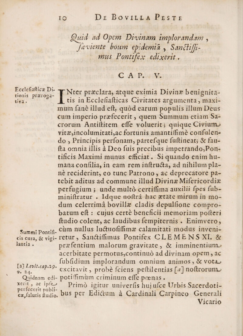 EccIefiafHcae Di¬ tionis praeroga¬ tiva * Summi Pontlfi cis cura^ & vigi¬ lantia . [a] Levit.cap.29' ©. 24. Quidnam edi¬ xerit , ac ipfe^ perfecerit publi- cae^falutis ftudio Quid ad Opem Divinam implorandam , favi ente boum epidemi a , Sanciifli- mus Pontifex edixerit, C A Pe V. INtcr praeclara, atque eximia Divina? benignita¬ tis in Ecclefiafticas Civitates argumenta , maxi¬ mum fane illud eft7 quod earum populis illum Deus cum imperio profecerit , quem Summum etiam Sa¬ crorum Antiftitem effe voluerit; quique Civiunru vito,incolumitati,ac fortunis amantiffime confulen- do 5 Principis perfonam, partefque fuftineat; & fau- fta omnia illis a Deo fuis precibus impetrando,Pon~ tificis Maximi munus efficiat. Si quando enim hu¬ mana confilia, 111 eam rem inftru&a, ad nihilum pla¬ ne reciderint, eo tunc Patrono, ac deprecatore pa¬ tebit aditus ad commune illud Divino Mifericordio perfugium ; unde multo certiffima auxilii fpes fub- miniftratur . Idque nodra hac otate mirum in mo¬ dum celerrima bovillo cladis depulfione compro¬ batum eft : cujus certe beneficii memoriam poderi ftudio colent, ac laudibus fempiternis • Enimvero5 cum nullus luftuofiffimo calamitati modus inveni¬ retur, San&iffimus Pontifex CLEMENS XI. & profentium malorum gravitate, & imminentium.* acerbitate permotus,continuo ad divinam opem, ac fubfidium implorandum omnium animos ,& vota«? excitavit, probe fciens peftilentias [a] noftrorum-* - poti (fimum criminum effe poenas . * Primo igitur univerfis huj ufee Urbis Sacerdoti- , bus per Edidtum a Cardinali Carpineo Generali Vicario