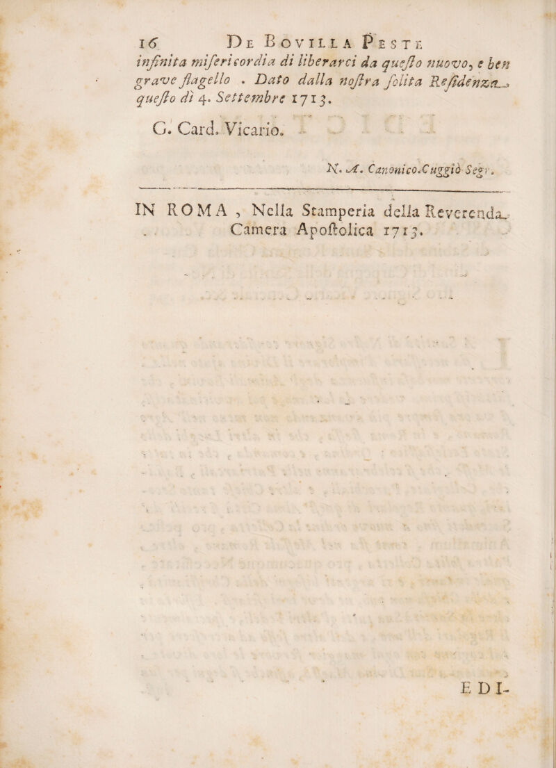 infinita mi/eri (ordia di Uberares da quejlo nuovo, e ben grave flagello , Dato dalla noflra jolit a Refidenztu* quefto di 4. Settembre 1715. G. Card. Vicario. ■■ Canoni coXuggio- Segr» IN ROMA , Nclla Stamperia deiia Reverenda^ Camera Apoftolica 1715. *