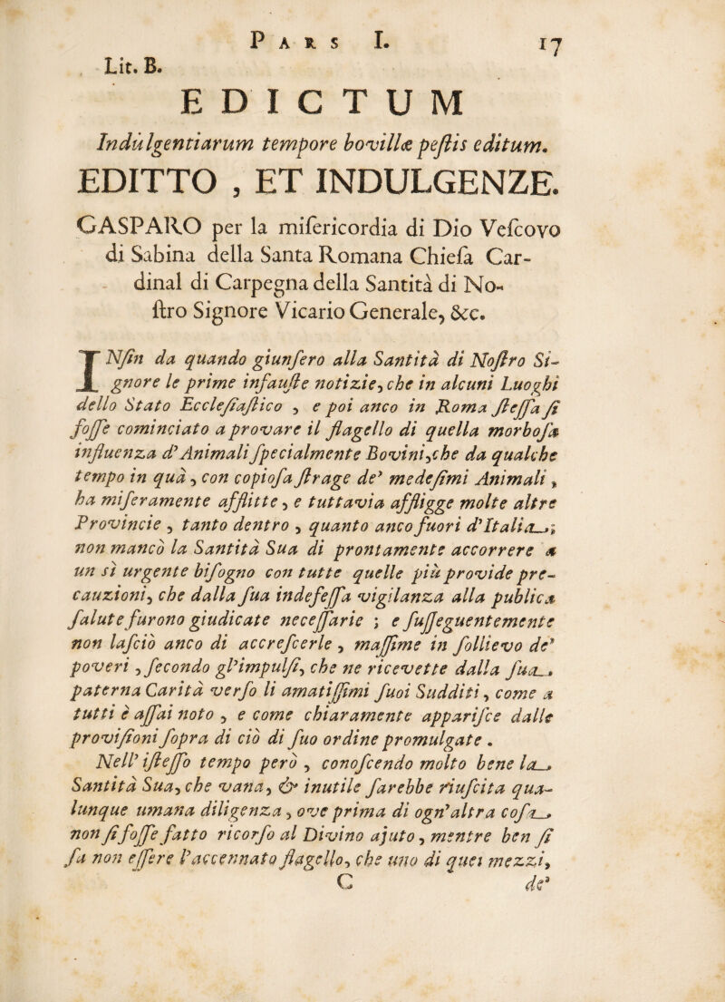 Lit. B. EDICTUM Indulgentiarum tempore bovillus pellis editum. EDITTO , ET INDULGENZE. GASPARO per la mifericordia di Dio Vefcoyo di Sabina della Santa Romana Chiefa Car¬ dinal di Carpegna della Santita di No- ftro Signore Vicario Generale^ &c. INJin da quando giunfero alia Santita di Noflro S/- gnore le prime infande notizie^che in alcuni Luoghi dello Stato Ecclefiaftico 5 e poi anco in Roma Jlejflafi foflfle cominciato a provare il flagello di quella morbojh influenza d’Animalifpecialmente Bovini^che da qualche tempo in qua, con copiofa flrage de’ medeflmi Animali % ha miferamente afflitte 3 e tuttavia affligge molte altre Procincte 3 tanto dentro 5 quanto ancofuori d*Italiori non manco la Santita Sua di prontamente accorrere a un si urgente bifogno con tutte quelle pia provide pre~ cauzioni5 che dalla fua in defle/fla vigilanza alia publica falute furono giudicate neceflfarie ; e fujjeguentemente non lafcio anco di accrefcerle , majflme in follievo de* poveri 5 fecondo glHmpulfl, che ne ricevette dalla flucL^ paterna Caritd verfo li amatijflmi fuoi Sudditi, come a tutti e aflflai noto 5 e come chiaramente apparifce dalle provifioni fopra di cio di fuo ordine promulgate • NelP ifleflflo tempo pero , conofcendo molto bene lau* Santita Sua5 che vana, & inutile farebbe fiufcita qua- lunque umana diligenza 3 ove prima di ognyaltra coflr__» non fifoflfle fatto ricorfo al Divino ajuto, mentre ben fi /a non efflere Paccennato flagello^ che uno di qua mezzi* C dp