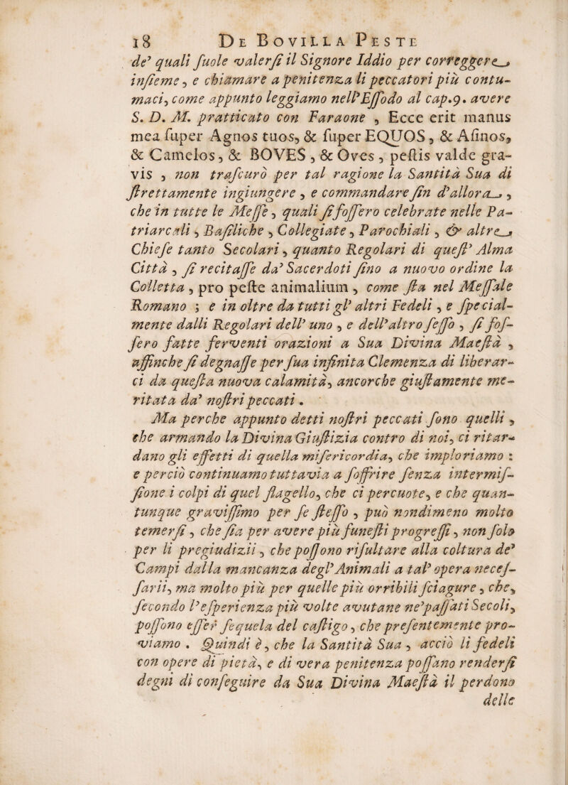 de7 quali fuole valerfi il Signor e Iddio per correggert infieme 5 e chiamare apenitenza lipeccatoripiu contu¬ macicome appunto leggiamo nell7Efiodo al cap.g» avere S. D. AL pratticato con Faraone 5 Ecce erit manus mea fuper Agnos tuos, & fuper EQUOS 5 & Afinos, & Camelos, & BOVES , & Oves , pellis valde gra¬ vis , non trafcuro per tal ragione la Santitd Sua di Jlrettamente ingiungere , e commandar e fin d,alloraL5 /e Ateffe, fifoffero celebrate ne 11 e Pa- friare ali, Bafiliche , Collegiate, Parochi ali , altre^ Chiefe tanto Secolari5 quanto Regolari di que fi7 Alma Cittd , fi recitajjb da7 Sacerdoti feno a nuovo ordine la Colletta 3 pro pefte animalium , come fla nel Mefiale Romano ; e in oltre da tutti glJ altri Fedeli, £ fpecial- mente da Ili Regolari dell7 uno , e delPaltro fejflo , fi fof¬ fero fatte ferventi orazioni a Sua Divina Aiae fla y uffinche fi degnafie per fua infinita Clemenza di liber ar¬ ci da quefta nuova calamitd5 ancorche giuflamente me¬ ritat a da7 noftripeccati * Ma perche appunto detti ?toflri peccati fono quelli 5 che armando la Divina Giuflizia co?itro di noi> ci ritar¬ da?! o gli ejfetti di quella mifericordia^ che impio riamo : e percio continuamotwtiavia a foffrire fenza intermij- fione i coipi di quel flagello, che ci percuote, e che quan- tunque gravijfimo per fe fle fio , pub nondimeno molio iemerfi, che fia per averepiufunefliprogreffi, non foh per li pregiudizii 3 che pofjono rifultare alia coitura de7 Campi dalla mancanza degi7Animali a tal7 opera necej- far ii 5 ma molto piu per que Ile piu orrihilifciagure, che% fecondo l7efperienzapiu volte avutane ne7paJfatiSecoliy pofiono efier fe quel a dei cafligo ■> che prefentemente pro- viamo , Quin di f che la Santitd Sua y accio li fedeli con opere di pietd, e di vera penitenza pofiano renderfi degni di confeguire da Sua Divina Alaefld il perdono delle