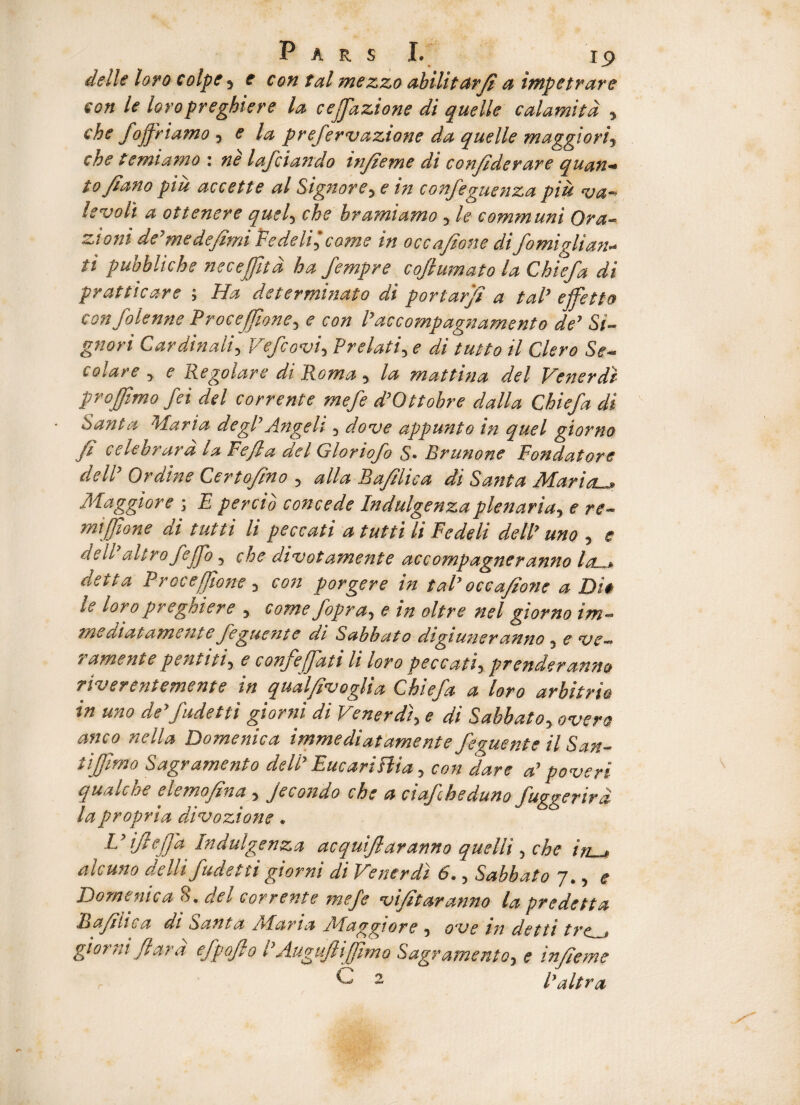 delle loro coipe , e con tal mezzo abilitarfi a impetrare con le loropreghiere la cejfazione di quelle calamitd , che fojfriamo , e la prefermaztone da quelle maggiori, che te mi amo : ne lafciando infieme di confiderare quan— tojiano piu aecette al Signore, e in confeguenza piit ma¬ levoli a ottenere quel, che bramiamo, le communi Ora- zioni de7medefimi FedeVfi come in occafione difomiglian- ti pubbliche nece fit d ha fempre coflumato la Chiefa di pratttcare ; Ha determinato di portarjt a tal’ ejfetto confolenne Procejfione, <? con 1’accompagnamento de’ Si- gnori Cardinali, Vefcovi, Prelati, e di tutto il Clero Se- colare , <? Regolare di Roma, la mattina dei Ve ner di projjimo /ei dei corrente mefe d’Ottohre dalla Chiefa di Santa Maria degi’Angeli, appunto in quel giorno fi celebrura ia Pefia dei Gloriofo S• Brunone Fondatore dell’ Ordine Certof/no , alia Bafilic a di Santa Marial_» Maggiore ; £ percio concede Indulgenzaplenaria, e re- mijjione di tutti li peccati a tutti li Fedeli dell’ uno , e dell altrofejfo, divotamente accompagneranno la—> detta Procejfione , eon porgere in tal’ occafione a Di* ie loro preghiere , come fopra, e in oltre nel giorno im- mediatamente feguente di Sabbato digiuneranno, e me— r ament e pentiti, e confeffati li loro peccati, prenderam* riverentemente in qualfimoglia Chiefa a loro arbitrio in uno de’fudetti giorni di Venerdi, e di Sabbato, »<?//* Domenica immediatamente feguente il San- tiffimo Sagramento dell’ Eucariflia, con 'dare a’ pomeri quale ne clemofina , jecondo che a ciafheduno fuggertrd la propria dimozione. L’ ijlejfa Indulgenza acquiflaranno quelli, che in , alcuno aelli fudetti giorni di Venerdi 6., Sabbato 7,, ( Domenica 8. dei corrente mefe mifitaranno la pr e detta Bafilic a di Santa AFaria Alaggiore , ome in dettt tre._* giorni fi ara efpoflo P Augufliffimo Sagr amento, ? injieme ^ 2 1’altra