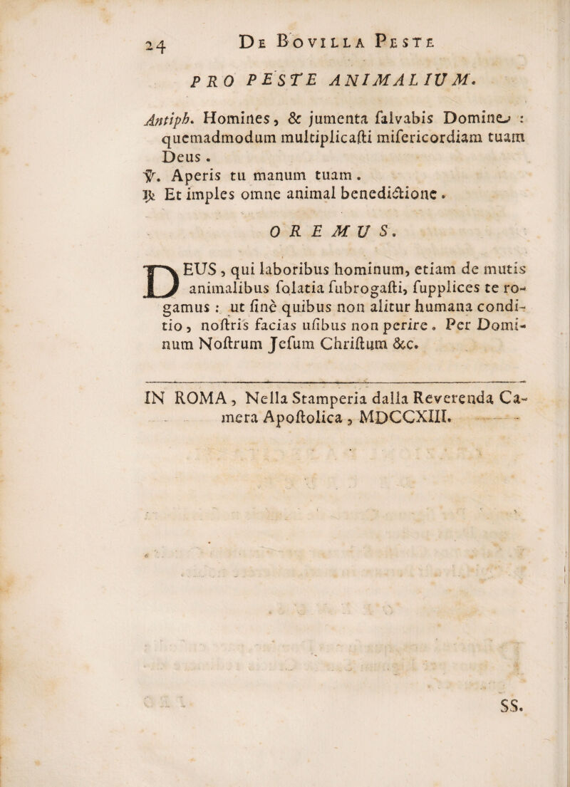 PRO PESTE ANIMAL IU M. Antiph. Homines, & jumenta falvabis Domino : quemadmodum multiplicafti mifericordiam tuam Deus. Aperis tu manum tuam. ife Et imples omne animal benedictione . OREMUS. DEUS, qui laboribus hominum, etiam de mutis animalibus fqiatia fubrogafti, fupplices te ro¬ gamus : ut fine quibus non alitur humana condi¬ tio , noftris facias ufibus non perire . Per Domi¬ num Noftrum Jefum Chriftum &c. IN ROMA , Nella Stamperia dalla Reverenda Ca¬ mera Apoftolica, MDCCXIII, ss.