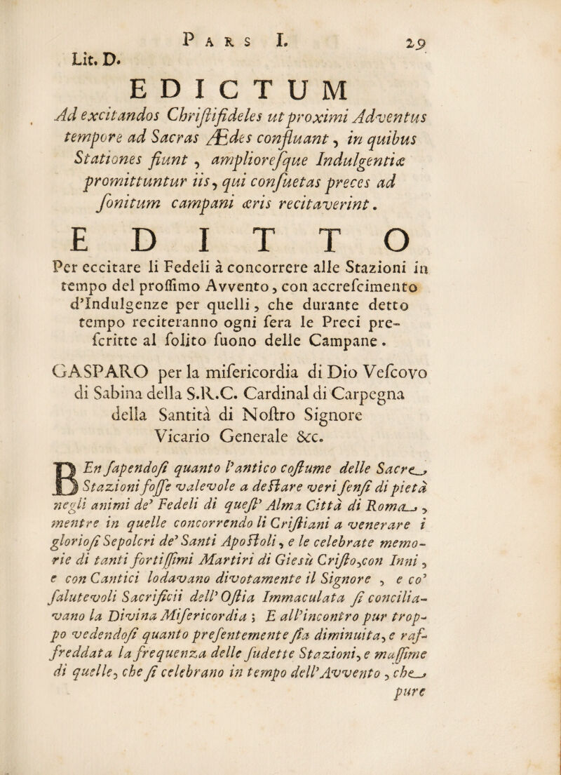 Lit. D. EDICTUM Ad excitandos Chrijli fi deles ut proximi Adventus tempore ad Sacras /Edes confluant 5 in quibus Stationes fiunt, ampliorefque Indulgentia promittuntur iis, qui confuetas preces ad fonitum campani ceris recitaverint. E D I T T O Per eccitare li Fedeli a concorrere alie Stazioni in tempo dei proflimo Avvento3 con accrefcimeato cflndulgenze per quelli y che durante detto tempo reciteranno ogni fera le Preci pre- fcritte al folito fuono delle Campane. G A SPARO per la mifericordia di Dio Vefcovo di Sabina della S.R.C. Cardinal di Carpegna della Santita di Noftro Signore Vicario Generale 3tc» BEn fapendofi quanto E antico cojlume delle Sacre Stazioni foffe v ale v ole a deflare verifenfi dipietd negli animi dey Fedeli di quejl' Alma Cittd di Roma.y mentre in quelle concorrendo li Cri/liani a venerare i gloriofi Sepolcri dey Santi Apofloli y e le celebrate memo- rie di tanti forti[fimi Martiri di Giesu CriJloycon Inni y e con Cantici lodavano divotamente il Signore y e co1 falutevoli Sacrificii delly Oflia Immaculata fi concilia- vano la Divina Mifericordia ; E alFincontro pur trop- po vedendofi quanto prefentemente fi a diminui tay e rafi freddata lafrequenza delle fudette Stazioniye majfime di quelle 5 che fi celebrano in tempo ddly Av vento 5 che^ pure