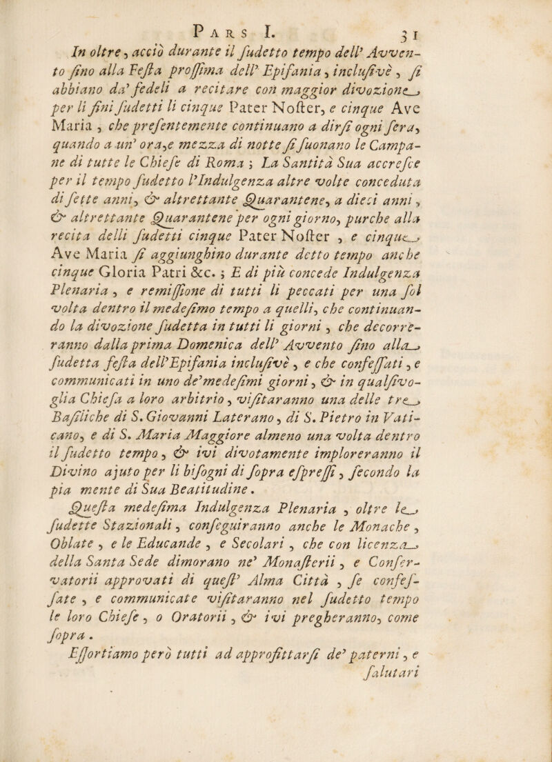 In oltre 3 accio durante il fudetto tempo deW Avven- to fino alia Eefla projjima deiV Epifania 3 inclufivc 3 fi ahbiano da’ f ede li a recitare con maggior divozione^j per li fini fudetti li cuique Pater Nofter3 e cinque Ave Maria 3 che prefentemente continuano a dirfi ogni fera5 quando a wf ora^e mszza di notte fifuonano le Campa¬ ne di tutte le Chiefe di Roma ; La Cantita Sua accrefce per il tempo fudetto l’Indulgenza altre volte conceduta di fette anni3 & altr e tt ante ffuarantene3 a di e ei anni y & altrettante .fluarantene'per ogni giorno3 purche alia recita delli fudetti cinque Pater Nofter 3 e cinque Ave Maria fi aggiunghino durante detto tempo anche cinque Gloria Patri &c. 5 E di piu concede Indulgenza Plenaria 3 e remijfione di tutti li peccati per una fol volta dentro il mede/imo tempo a quelli, che continuan¬ do la divozione fudetta in tutti li giorni 3 che dccorre- ranno dalla prima Domenica deW Avvento fino alla~> fudetta fefta d e W Epifania inclufive 3 e che confeffati 3 e communicati in uno de’ me de fimi giorni 3 & in qualfivo- glia Chie f a a loro arbitrio 3 vifitaranno una de Ile tre^j Bafiiiche di S. Giovanni Laterano 3 di S. Pietro in Vati- cano5 e di S. Alaria AAaggiore almeno una volta dentro il fudetto tempo 3 ivi divotamente implorer anno il Divino a juto per li bifogni di fopra efprejfi 5 fecondo la pia mente di Sua Beatiludine * ffuefla medefima Indulgenza Plenaria 3 oltre /<o fudette Stazionali 5 confeguiranno anche le Monache 5 Oblate 3 e le Educande 3 e Secolari 5 che con licenza._» della Santa Sede dimorano ne’ Monqftcrii 3 e Confer- vatorid approvati di quefl’ Alma Cittd 3 fe confef- fate 3 e communicat e vifitaranno nel fudetto tempo le loro Chiefe 5 0 Oratorii 3 ivi pregheranno3 come fopra . EJJortiamo pero tutti ad approfittarfi dey paterni 3 e falutari