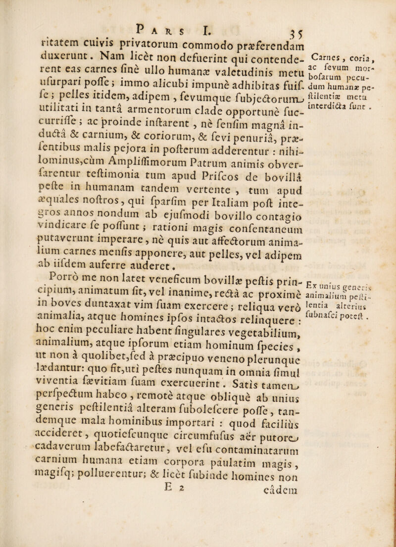 litatem cuivis privatorum commodo proferendam duxeiunt. Nam licet non defuerint qui contende- Carnes, coria, rent eas carnes fine ullo humana: valetudinis metu ^1^' 11 Turpari polle; immo alicubi impune adhibitas fuif» dum humana pe- 1l ; pelles itidem, adipem , fevumque fubjedorutn_-> jblentis metii utditati in tanta armentorum clade opportune fuc- mtcrdldz [mn e currifle ? ac proinde initarent , nc fen/im magna in- ducSa 81 cainium, & coriorum, & fevi penuria, pro- fentibus malis pejora in poli erum adderentur : nihi- lominus,cum Amplifllmorum Patrum animis obver- (arentur teflimonia tum apud Prifcos de bovilla pefte in humanam tandem vertente , tum apud a quales noftros, qui fparfim per Italiam poft inte¬ gi os annos nondum ab ejufmodi bovillo contagio vindicaie fe polfunt; rationi magis confentaneum putaverunt imperare , ne quis aut affedorum anima¬ lium carnes menfis apponere, aut pelles, vel adipem ab iildem auferre auderet. P (?•* a £-a v i i. Si Porro me non latet veneficum bovilla: peftis prin- - apium, animatum fit, vel inanime, reda ac proxime animali, m boves duntaxat vim fuarn exercere; reliqua vero Ientia alternis animalia, atque homines ipfos intados relinquere : fubnard P°ts& • hoc enim peculiare habent lingulares vegetabilium* animalium, atque ipforum etiam hominum fpecies , ut non a quolibet,fed a procipuo venenoplerunque laedantur: quo fit,uti pelles nunquam in omnia limui viventia ixvitiam fuarn exercuerint. Satis tamem, perfpedum habeo , remote atque oblique ab unius genciis peflilentia alteram fubolelcere pofie, tan- dem que mala hominibus importari : quod facilius accideret, quotiefeunque circtimfufus aer putoro cadavei um labefadaretur, vel efu contaminatarum carnium humana etiam corpora paulatim magis, magifq; polluerentur; & licet fubiade homines non ® 2 eadem