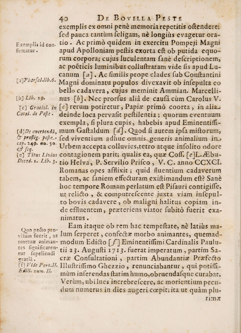 Exemplis Id con¬ firmatur . [a] PharfaJ'ttb'6. [b] Lib. 19« [c] Gratio}, in Cata}. d§ Pc[te. Id]De avertenda, & proflig- peJlcLj* cap. 249. nu. 50. CJ^ [c] !T;V«j Livius Decnd. 1® Z,/£. 3« Quo pafto pro- vifmn fuerit 3 ut mortusc animan¬ tes fignificaren- tur fepeliendi «rratia. [f] Vide Part.JI. EdiB\ num. /A 40 De Bo vrilla Peste exemplis ex omni pene memoria repetitis oftenderet fed pauca tantum feligam, ne longius evagetur ora¬ tio . Ac primo quidem in exercitu Pompeji Magni apud Apolloniam peftis exorta eft ob putida equo¬ rum corpora; cujus luculentam fane defcriptionem, ac poeticis luminibus colluftratam vide fis apud Lu¬ canum [4] . Ac fimilis prope clades fub Conftantini Magni dominatu populos divexavit ob infepulta eo bello cadavera, cujus meminit Ammian. Marcelli- nus [£]. Nec prorfus alia de caufa cum Caroius V. [c] rerum potiretur, Papia? primo coorta, ia aiia^ deinde loca pervafit peftilentia ; quorum eventuum exempla, fi plura cupis, habebis apud Eminentifli- mum Gaftaldum [d]« Quod fi autem ipfa miftorum, fed viventium adhuc omnis generis animalium iru Urbem accepta colluvies,tetro atque infolito odore contagionem parit; qualis ea, qua? ColT. [cjL.iEbu- tio Helva, P. Servilio Prifco , V. C. anno CCXCL Romanas opes afflixit; quid fluentium cadaverum tabem, ac faniem effe&uram exiftimandum eft? Sane hoc tempore Romam perlatum eft Pifauri contigifle, ut relidlo , & computrefcente juxta viam infepul- to bovis cadavere , ob maligni halitus copiam in¬ de effluentem, praeteriens viator fubito fuerit exa¬ nimatus . Eam itaque ob rem hac tempeftate, ne latius ma¬ lum ferperet, confefta? morbo animantes, quemad¬ modum Edi&o [f~] Eminentifllmi Cardinalis Paulu- tii 23. Augufti 1713. fuerat imperatum , partim Sa¬ cra? Confukationi , partim Abundantia Prcefe&o Illiiftriffimo Ghezzio , renunciabantur , quipotifil- nuim inferendas ftatim humo,obruendafque curabat. Veriim, ubi lues increbrefcere, ac morientium pecu¬ dum numerus in dies augeri ccepit; ita ut quam plu¬ rima?