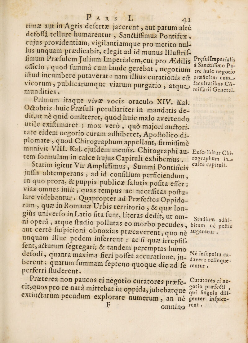 rima? aut in Agris defert* jacerent, aut parum alte defoffia tellure humarentur , Sandiffimus Pontifex , cujus providentiam, vigilantiamque pro merito nul¬ lus unquam pr*dicabit, elegit ad id munus Illulirif- fimum Praffiulem Julium Imperialem,cui pro fEdilis officio , quod fumma cum laude gerebat, negotium illud incumbere putaverat: nam illius curationis eft vicorum , publicarumque viarum purgatio , atouo mundities.  Prffullmpemlis a Sau&iilimo Pa¬ tre huic negotio praeficitur curiis facultatibus Co- miiTarii General* Primum itaque viva? vocis oraculo XIV. Kal. Odobris huic Praffiuli peculiariter in mandatis de- dit,ut ne quia omitteret, quod huic malo avertendo utile exillimaret : mox vero, quo majori audori. rate eidem negotio curam adhiberet, Apoftolico di¬ plomate , quod Chirographum appellant, firmiffime munivit VIII. Kal. ejufdem menfis. Chirographi au. ExfcribiturChi. cem formulam in calce hujus Capituli exhibemus . rographum in...» Statim igitur Vir Ampliffimus, Summi Pontificis caics cal>ituli- juffis obtemperans, ad id confilium perficiendum , in quo prora, & puppis publica? falutis polita effiet; vias omnes iniit, quas tempus ac neceffitas ooftu- lare videbantur. Quapropter ad Praefedos Oppido¬ rum , qua? in Romana? Urbis territorio , & qua; lon¬ gius univerfo in Latio fit a funt, Iiteras dedit, ut om- Sf„ •• m .,.. m opera, atque ftudxo pollutas eo morbo pecudes, bitum “ni peiu* aut certe luipicioni obnoxias praecaverent, quo ne auseretur. unquam illuc pedem inferrent : ac fi qu* irrepfif- fent, adutum fegregari; & tandem peremptas humo defodi, quanta maxima fieripoffiet accuratione, ju- «- berent; quarum fummam fepteno quoque die ad fe rentur .‘e ‘nque' perferri lluderent. 1 netei ea non paucos ei negotio curatores pr*fe- Curatores d ne* cit,quos pro re nata mittebat in oppida, jubebatque fufUuhdiii' exundaram pecudum explorare numerum, an ne genter SinfPice- * omnino rcnc