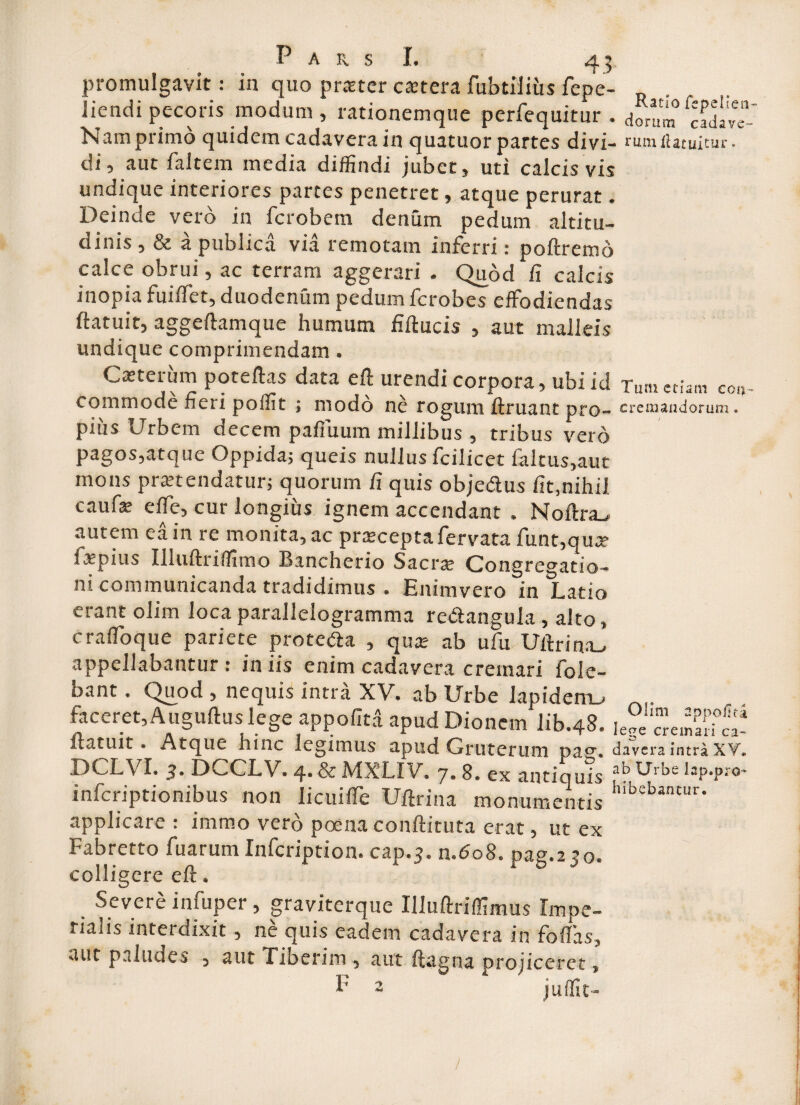 promulgavit: in quo prjeter cetera fubtiiius fepe- iiendi pecoris modum, rationemque perfequitur . dorum fcad«e Nam primo quidem cadavera in quatuor partes divi- rLitn ilatuitur. di, aut faltem media diffindi jubet, uti calcis vis undique interiores partes penetret, atque perurat. Deinde vero in fcrobem denum pedum altitu¬ dinis , & a publica via remotam inferri: poftremd calce obrui, ac terram aggerari . Quod fi calcis inopia fuiffet, duodenum pedum fcrobes effodiendas ftatuit, aggeftamque humum fiftucis , aut malleis undique comprimendam • Catterum poteftas data eft urendi corpora, ubi id Tum etiam eo.»- commode fieri poffit ; modo ne rogum ftruant pro- cremandorum, pius Urbem occem pafiuum millibus , tribus vero pagos,atque Oppida; queis nullus fcilicet laltus,aut mons pra?tendatur; quorum fi quis obje&us fit,nihil caufe effe, cur longius ignem accendant . Noftra_* autem ea in re monita, ac pra;ceptafervata funt,qua? fxpius Illuftriffimo Bancherio Sacra; Congregatio¬ ni communicanda tradidimus . Enimvero in Latio erant olim loca parallelogramma redangula, alto, craffoque pariete protela , qua? ab ufu Uftrina^ appellabantur : iniis enim cadavera cremari fole- bant. Quod , nequis intra XV. ab Urbe lapidemu faceret, Auguftus lege appofitd apud Dionem lib.48. Ie?e! cremari°S? ftatuit. Atque hinc legimus apud Gruterum pag. davcra intra XV, DCLVI. 3. DCCLV. 4. & MXLIV. 7. 8. ex antiquis ab Urbc laP*Pro~ infcriptionibus non licuiffe Uftrina monumentis h:bebantur* applicare: immo vero poena conftituta erat, ut ex Fabretto fuarum Infcription. cap.3. n.608. pag.2 j0. colligere eft, Severe infuper, graviterque Illuftriffimus Impe¬ rialis interdixit, ne quis eadem cadavera in fodas, aut paludes , aut Tiberim , aut ; Ligna projiceret, 2 juffit-