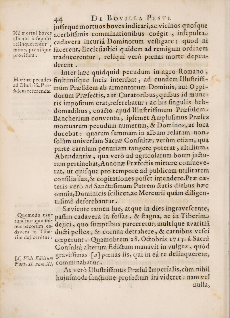 juflitque mortuos boves indicari,ac vicinos quofquc Ne mortui boves acerbillimis comminationibus coegit , infepulta^ reHnquerei)turcadavera incuria Dominorum veftigare ; quod ni minis, poenifque facerent, Ecclellaftici quidem ad remigum ordinem proYifura. traducerentur , reliqui vero poenas morte depen¬ derent . Inter hxc quidquid pecudum in agro Romano , Mortua pecudes flnitimifque locis interibat, ad eundem Illuftrilfi- adliluftnfs.Pras- mum pra» fidem ab armentorum Dominis, auc Oppi- 1 em re‘''ren *• dorum Praefe&is, aut Curatoribus, quibus id mune¬ ris impolitum erat,referebatur ; ac bis lingulis heb¬ domadibus , coado apud Illuftriflimum Praefuleiru .Bancherium conventu, ipfemfit Ampliflimus Prsfes mortuarum pecudum numerum, & Dominos, ac loca docebat : quarum fummara in album relatam non_» foliim univerfam Sacrae Confultae; verum etiam, qua parte carnium penuriam tangere poterat, altiliurru Abundantiae, qua vero ad agricolarum boum ja&u- ram pertinebat,Annonae Praefedis mittere confueve- rat, ut quifque pro tempore ad publicam utilitatem confilia fua,& cogitationes polfet intendere.Prae cae¬ ceris vero ad Sanctiifimum Patrem flatis diebus haec omnia,Dominicis fcilicet,ac Mercurii quam diligen- tilfime deferebantur. Saeviente tamen lue, atque in dies ingravefeente. Quomodo eau- Da|fim cadavera in foffas , & ftagna, ac in Tiberim.» nus pecorum ca- dejici, quo fumptibus parceretur; multique avaritia davera in Tibe- dudi pelles, & cornua detrahere, & carnibus vefei nm dejiceretur. C0Sperant, Qiiamobrem 28. Oclobris 1715. a Sacrii Confuka alterum Ediflum manavit in vulgus , quod [a] Viie Enatum §ravi,Timas M iis’ k11* ia ea re delinquerent, Vart. II. num.xi. comminabatur. At vero Illuftrilfimus Praefui Imperialis,cum nihil hujufmodi fanftione profedum iri videret: nam vel nulla.