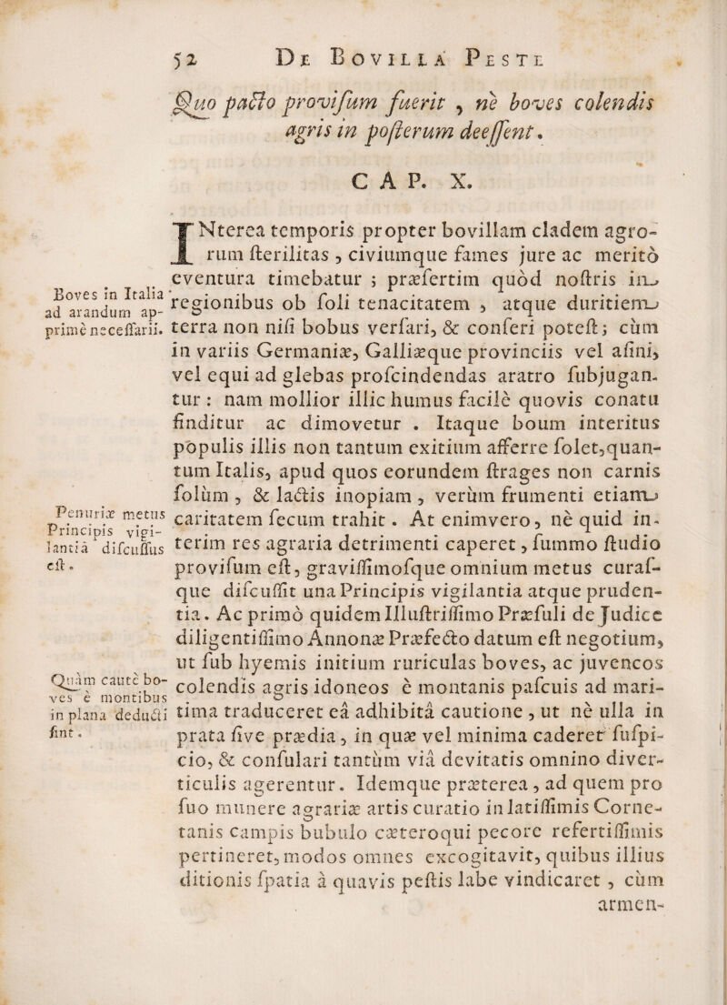 paffo provifum fuerit , ne boves colendis agris m pofierum deeffent. C A P. X. Boves m Italia ad arandum ap¬ prime ne cellarii. P en urice metus Principis vigi¬ lantia difcmTus cit. Quam caute bo¬ ves e montibus in plana dedudi fint. INterea temporis propter bovillam cladem agro¬ rum fterilitas , civiumque fames jure ac: merito eventura timebatur $ praefertim quod noftris irm regionibus ob foli tenacitatem , atque duritiemu terra non nifi bobus verfari, & confer! poteft; cimi in variis Germaniae, Galliseque provinciis vel afini, vel equi ad glebas profcindendas aratro fubjugan- tur : nam mollior illic humus facile quovis conatu finditur ac dimovetur . Itaque boum interitus populis illis non tantum exitium afferre folet5quan- tum Italis, apud quos eorundem ftrages non carnis foliim 5 & laftis inopiam , veriim frumenti etiamj caritatem fecum trahit. At enimvero, ne quid in- terim res agraria detrimenti caperet , fummo /ludio provifum eft, graviflitnofque omnium metus curaf- que difcuffit una Principis vigilantia atque pruden¬ tia. Ac primo quidem IlluftriffimoPrsefuli de Judice diligentiffimo Annonae Praefefto datum eft negotium, ut fub hyemis initium ruricuias boves, ac juvencos colendis agris idoneos e montanis pafcuis ad mari¬ tima traduceret ea adhibita cautione , ut ne ulla in prata fi ve praedia, in quae vel minima caderer'fufpi- cio, & confulari tantum via devitatis omnino diver¬ ticulis agerentur. Idemque pneterea , ad quem pro fuo munere agrariae artis curatio inlatiffimis Corne-* tanis campis bubulo caeteroqui pecore refertiflimis pertineret, modos omnes excogitavit, quibus illius ditionis fpatia a quavis peftis labe vindicaret , ciim armen-