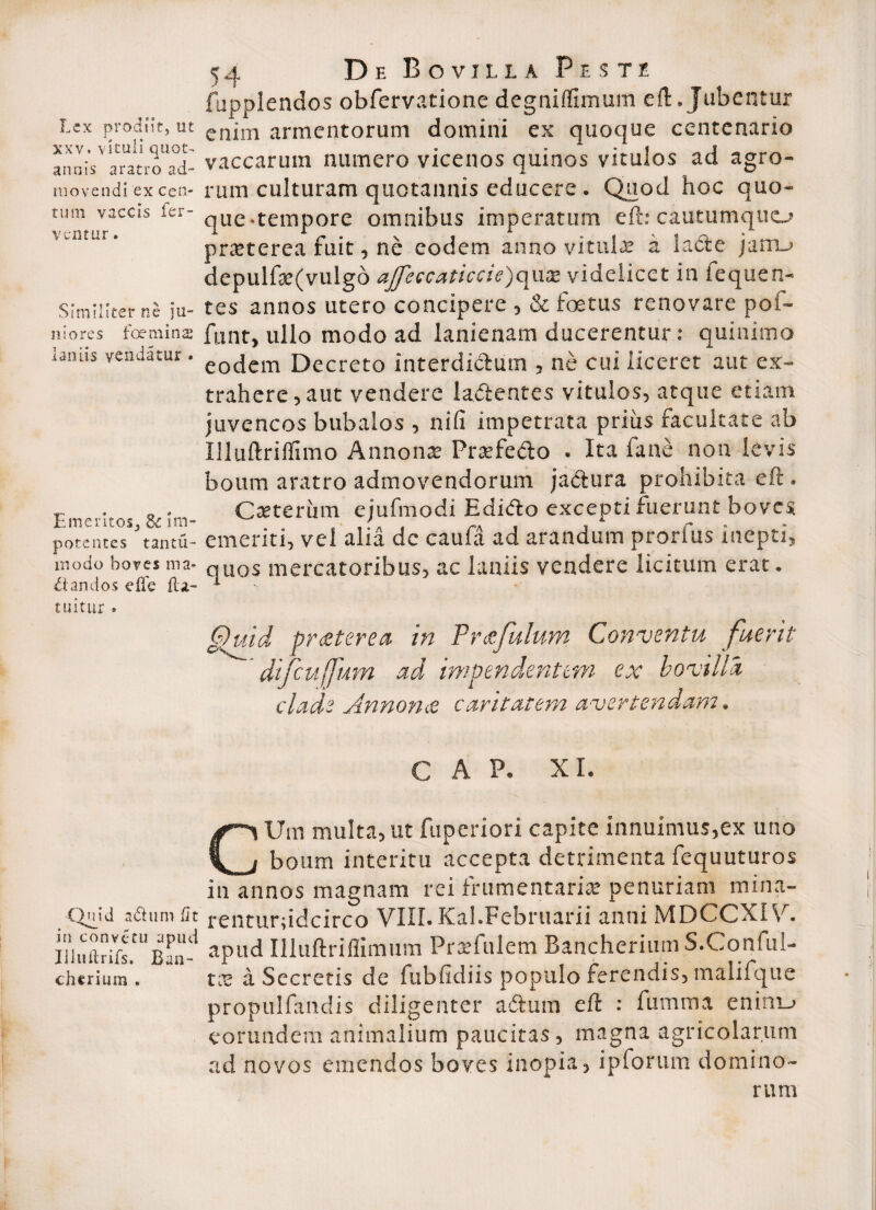 fupplendos obfervatione degniflimum eft. Jubentur Lex prodiit, ut enjm armentorum domini ex quoque centenario annis aratio ad- vaccarum numero vicenos quinos vitulos aci agro- movendi ex cen-rum culturam quotannis educere . Quod hoc quo» tum vaccis fer- qUe.tempore omnibus imperatum eft: cautumquo ventur. 1 r • % i f \ * q.^ * ^ prcetcrea ruit, ne eodem anno vitula a lacte jam-’ depulfte(vulgo affeccaticcie)qua? videlicet in fequen- Similiter ne ju- tes annos utero concipere , & foetus renovare pof- niores foemins funt, ullo modo ad lanienam ducerentur: quinimo lamis vendatur. eotjcm Decreto interdictum , ne cui liceret aut ex¬ trahere, aut vendere lamentes vitulos, atque etiam juvencos bubalos , nili impetrata prius facultate ab Illuftrifllmo Annona; Prsefedo . Ita fane non levis boum aratro admovendorum jactura prohibita eft. r . „ . Ceterum eiufmodi Edidto excepti fuerunt boves potentes tantu- ementi, vel aha dc caula ad arandum prorlus inepti, modo boves ma- qU0S mercatoribus, ac laniis vendere licitum erat. dandos elie ili- 1 tuitur . G)uid praterea. in Frafulum Conventu fuerit difcuffum ad impendentem ex bovilla clade Annona caritatem avertendam. C A P. XI. CUm multa, ut fuperiori capite innuimus,ex uno boum interitu accepta detrimenta fequuturos in annos magnam rei frumentaria; penuriam mina- Qmd adhim fit renturftdcirco VIII. Kal.Februarii anni MDCCX1V. luuftrifs.^Ban-1 aPud Illuftfiflimum Praifulem BancheriumS.Conful- chtrium . tx a Secretis de fubfidiis populo ferendis, malifque propulfandis diligenter adurn eft : fumma eninij eorundem animalium paucitas, magna agricolarum ad novos emendos boves inopia, ipforum domino¬ rum