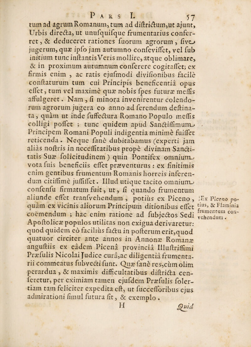 tum ad agrum Romanum, tum ad diftri<fhim,ut ajunt. Urbis diredta, ut unufquifque frumentarius confer¬ ret, «Se deduceret rationes fuorum agrorum, fivo jugerum, qua? ipfo jam autumno confeviffet, vel fub initium tunc inftantisVeris mollire, atque oblimare, & in proximum autumnum conferere cogitaffet; ex firmis enim , ac ratis ejufmodi divifionibus facile conflaturum tum cui Principis beneficentia opus effet, tum vel maxime qua? nobis fpes futura? medis affulgeret. Nam , fi minora invenirentur colendo¬ rum agrorum jugera eo anno ad ferendum deftina- ta, quam ut inde fuffedura Romano Populo medis colligi polfet ; tunc quidem apud San&iffimurru Principem Romani Populi indigentia minime fuiffet reticenda . Neque fane dubitabamus (experti jam alias noftris in neceditatibus prope divinam San&i- tatis Sus folicitudinem ) quin Pontifex omnium^ vota fuis beneficiis effet prsventurus : ex finitimis enim gentibus frumentum Romanis horreis inferen¬ dum citidime juffiffet. Illud utique tacito omnium.* confenfu firmatum fuit, ut, fi quando frumentum aliunde edet tranfvehendum , potius ex Piceno, quam ex vicinis aliorum Principum ditionibus effet coemendum ; hac enim ratione ad fubje&os Sedi Apoftolica? populos utilitas non exigua derivaretur: quod quidem eo facilius fadu in pofterum erit,quod quatuor circiter ante annos in Annona: Romana? anguftiis ex eadem Picena provincia Illuftridimi Prsfulis Nicolai Judice cura,ac diligentia frumenta¬ rii commeatus fubve&i funt. Qua? fane res,cinn olim perardua , & maximis difficultatibus diflrida cen- feretur, per eximiam tamen ejufdem Prsfulis foler- tiam tam feliciter expedita eft, ut fuccefforibus c-jus admirationi fimul futura fit, & exemplo . H Quid (Ex Piceno po¬ tius^ & Flaminio, frumentum con-