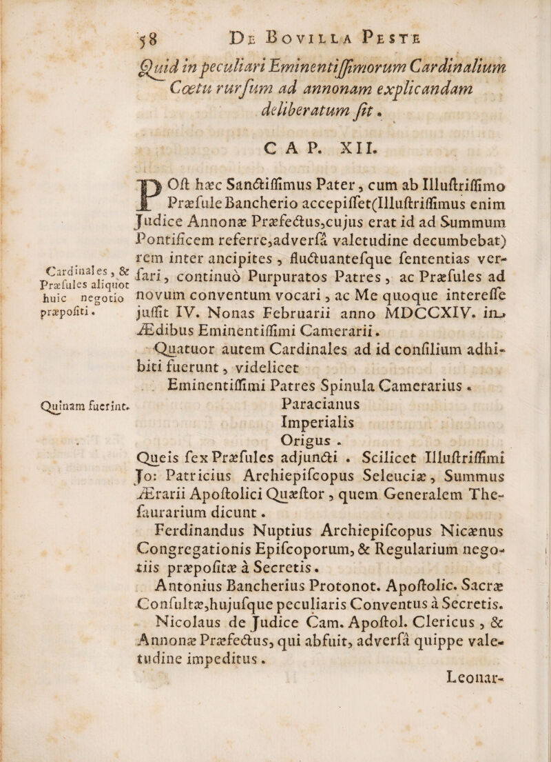 Quid in peculiari Umimntijfimorum Cardinalium Coetu rurfum ad annonam explicandam deliberatum fit. GAP. xir. POft hsc San&iflimus Pater, cum ab Illuftriflimo Pradule Bancherio accepilTet(IlIuftri(fimus enim Judice Annonas Prasfe&us,cujus erat id ad Summum Pontificem referre,adverfa valetudine decumbebat) rem inter ancipites , flu&uantefque fententias ver- PnEfukwliqnot ’ cont”luo Purpuratos Patres, ac Prsefules ad huic negolio novum conventum vocari, ac Me quoque interefie pra^pollti. * juffit IV. Nonas Februarii anno MDCCXXV. iru iEdibus Eminentiflimi Camerarii. Qnatuor autem Cardinales ad id confilium adhi¬ biti fuerunt * videlicet Eminentiflimi Patres Spinula Camerarius * Quinam fuerint. Paracianus Imperialis Origus . Queis fex Fraefules adjun&i . Scilicet Xlluflriflimi Jo: Patricius Archiepifcopus Seleuciae* Summus fErarii Apoftolici Qu^ftor , quem Generalem The- faurarium dicunt. Ferdinandus Nuptius Archiepifcopus Nicaenus Congregationis Epifcoporum* & Regularium nego¬ tiis praepofitae a Secretis. Antonius Rancherius Protonot. Apoftolic. Sacrae Confultae^hujufque peculiaris Conventus a Secretis. Nicolaus de Judice Cam. Apoflol. Clericus 5 & Annonae Praefe&us* qui abfuit* adverfa quippe vale¬ tudine impeditus. Leonar- 1 i»