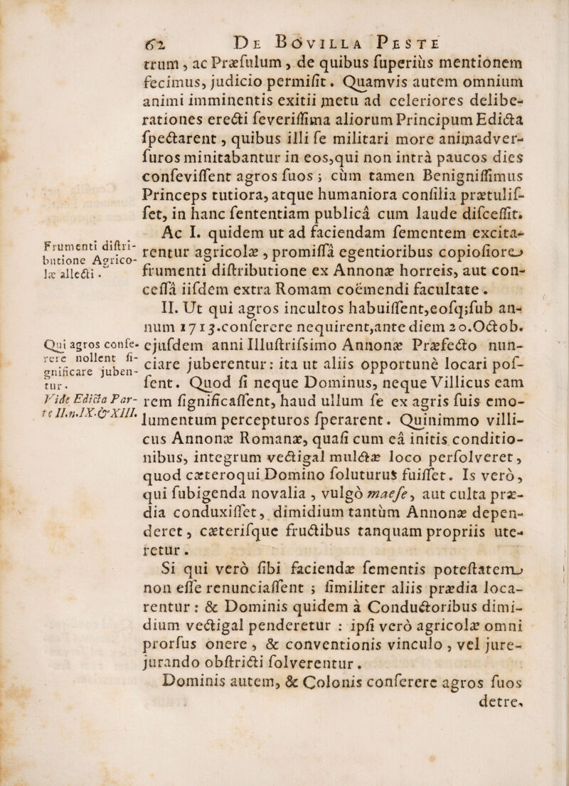 Frumenti diftri- bntione A?rico- lx alle<5li • Qni agros confe¬ rcio nollent fi- gnificare juben¬ tur ‘ Vi de Edicta Par* t e IL n*IX' &X1II. 6*2 De Bovilla Pe s t e trimi 5 ac Praefulum, de quibus fuperiiis mentionem fecimus, judicio permifit. Quamvis autem omnium animi imminentis exitii jmetu ad celeriores delibe¬ rationes eredi feveriifima aliorum FrincipumEdida fpedarent, quibus illi fe militari more animadver- furos minitabantur in eos,qui non intra paucos dies confeviffent agros fuos ; cum tamen Renignifiimus Princeps tutiora, atque humaniora coniilia prsetulif- fet, in hanc fententiam publica cum laude difceffit. Ac I. quidem ut ad faciendam fementem excita¬ rentur agricola , promiffa egentioribus copiofioro frumenti diftributione ex Annona horreis, aut con- ce fla iifdem extra Romam coemendi facultate . II. Ut qui agros incultos habuilfent,eofq;fub an¬ num lyij.eonferere nequirent,ante diem ao.Odob* ejufdem anni Illuftrifsimo Annona? Pra?fedo nun- ciare juberentur: ita ut aliis opportune locari pof- fent. Quod fi neque Dominus, neque Villicus eam rem fignificaffent, haud ullum fe ex agris fuis emo¬ lumentum percepturos fperarent. Quinimmo villi¬ cus Annona? Romana?, quafi cum ea initis conditio¬ nibus, integrum vedigal mullae loco perfolveret, quod casteroqui. Domino foluturuS fuiifet» Is vero, qui fubigenda novalia , vulgo maefe, aut culta pra?- dia conduxiflet, dimidium tantum Annona? depen¬ deret, caeterifque frudibus tanquam propriis ute¬ retur . Si qui vero fibi facienda fementis poteftaterru non elfe renunciailent \ fimiliter aliis pra?dia Joca¬ rentur : & Dominis quidem a Condudoribus dimi¬ dium vedigal penderetur : ipfi vero agricola omni prorfus onere , & conventionis vinculo , vel jure¬ jurando obftridi folverentur. Dominis autem, & Colonis confererc agros fuos detre*