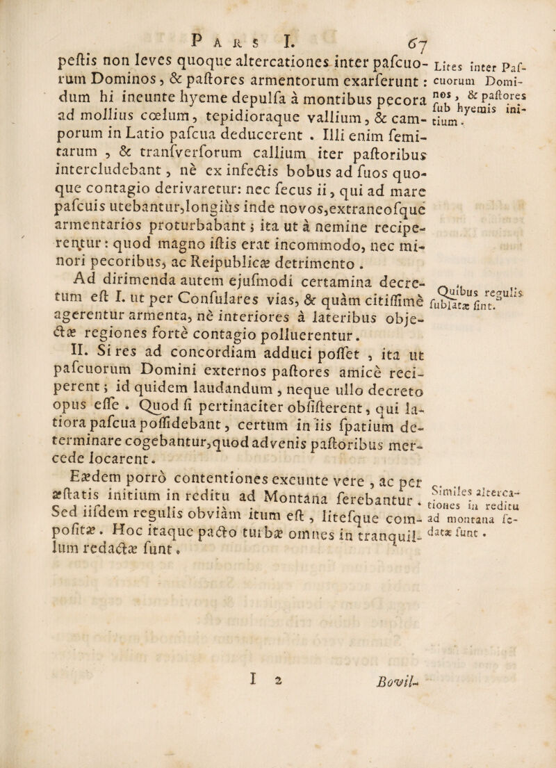 pellis non leves quoque altercationes inter pafcuo- Lites inter paf- rutn Dominos, & pallores armentorum exarferunt: cuorum Domi- dum hi ineunte hyeme depulfa a montibus pecora > & P.aft°r«s ad mollius coelum, tepidioraque vallium,& cam- dum porum in Latio pafcua deducerent . Illi enim femi- tarum , & tranfverforum callium iter palloribus intercludebant, ne cx infe&is bobus ad fuos quo¬ que contagio derivaretur: nec fecus ii, qui ad mare pafcuis utebantur,longius inde novos,extraneofque armentarios proturbabant; ita ut a nemine recipe¬ rentur : quod magno illis erat incommodo, nec mi¬ nori pecoribus, ac Reipublicx detrimento . Ad dirimenda autem ejufmodi certamina decre- ~ ,, tum eft I. ut per Confulares vias, & quam citiffime &u!“U*1S' agerentur armenta^ ne interiores a lateribus obje- £1« regiones forte contagio polluerentur. II. Si res ad concordiam adduci pollet , ita ut pafcuorum Domini externos pallores amice reci¬ perent ; id quidem laudandum , neque ullo decreto opus elfe . Quod fi pertinaciter obfillerent, qui la¬ tiora pafcua poilidebant, certum iniis fpatium de» tci minare cogebantur,quod advenis palloribus mer- cedelocarent. t { Esdem porro contentiones exeunte vere , ac per allatis initium in reditu ad Montana ferebantur . e' nidem regulis obviam itum eft 5 litelque com- ad montana fc- pohtx. Hoc itaque pafto turba? omnes in tranquii- dat3E funt 9 lum reda&aj funt, 1 I a BomU