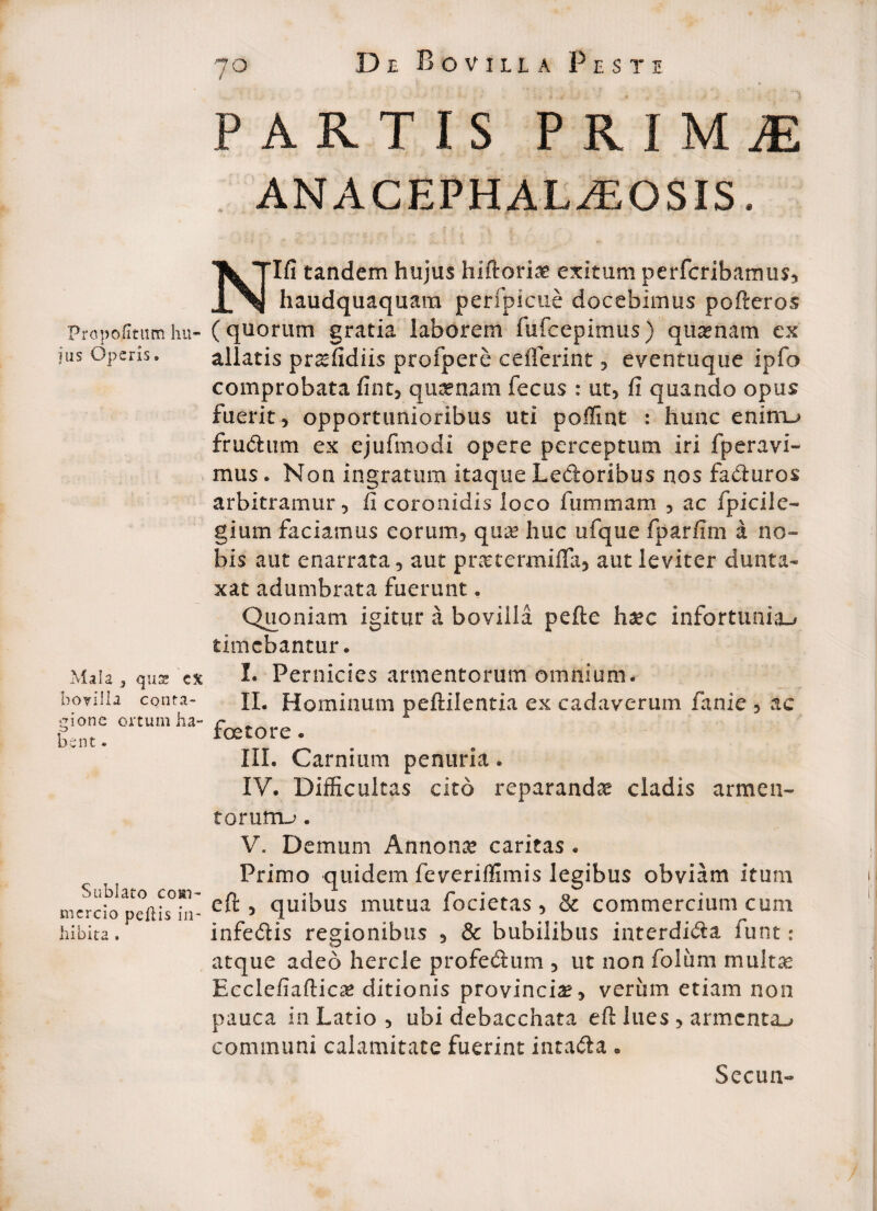 Pro politum hn jus Operis» Mala } quse cx bovilla conta¬ gione ortum ha¬ bent • Sublato com¬ mercio pellis in¬ hibita . 70 De Bovilla Peste t PARTIS PKIMtE ANACEPHAL^EOSIS. Nlfi tandem hujus hiftorLi? exitum perferibamus* haudquaquam perfpicue docebimus pofteros (quorum gratia laborem fufeepimus) quinam ex allatis pr^fidiis profpere ceiferint * eventuque ipfo comprobata fint* quinam fecus : ut* fi quando opus fuerit 5 opportunioribus uti poffint : hunc eninru frutftum ex ejufmodi opere perceptum iri fperavi- mus. Non ingratum itaque Ledoribus nos faduros arbitramur 5 fi coronidis loco fummam * ac fpicile- gium faciamus eorum* qua? huc ufque fparfim a no¬ bis aut enarrata* aut pnetermifla* aut leviter dunta- xat adumbrata fuerunt . Quoniam igitur a bovilla pefte h%c infortunia^ timebantur. I. Pernicies armentorum omnium. II. Hominum peftilentia ex cadaverum fanie * ac foeto re * III. Carnium penuria * IV. Difficultas cito reparandas cladis arme a- torum-*. V. Demum Annona caritas . Primo quidem feveriffimis legibus obviam itum eft * quibus mutua focietas * & commercium cum infe&is regionibus * & bubilibus interdi&a funt: atque adeo hercle profe&um * ut non foliim multas Ecclefiafticat ditionis provincia* verum etiam non pauca in Latio * ubi debacchata eft lues * armenta-» communi calamitate fuerint intafta • Secun-