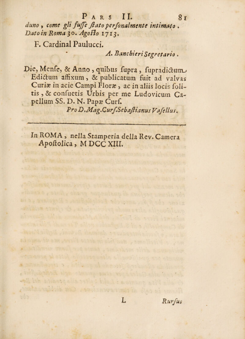 duno j come gli fujje flato perfonalmente intimato » Dato in Roma $ o. Agoffo 17x5» F. Cardinal Paulucci. A* Bancbieri Segretario. Dic, Menfe, & Anno , quibus fupra , fupradidmn-' Edidum affixum, & publicatum fuit ad valvas Curis in acie Campi Flora», ac in aliis locis foli» tis , & confuetis Urbis per me Ludovicum Ca¬ pellam SS. D. N. Paps Curf. Pro D,Mag.Curf,Sebaftianus Vafellus. --— — — - -- ~ ^ a - .... - , „ In ROMA , nella Stamperia della Rev. Camera ApoftoJica, M DCG XIII, L Rurfui