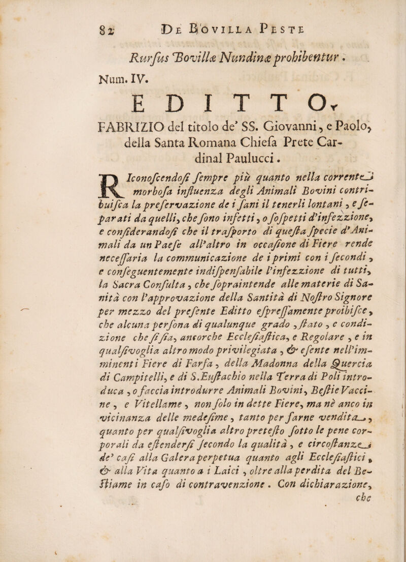 Rurfus 'Bonjilhs, Nundina prohibentur. Num. IV. E D I T T Or FABRIZIO dei titolo de’ SS. Giovanni, e Paolo, della Santa Romana Chiefa Prete Car¬ dinal Paulucci. RIconofcendofi flempre piu quanto nella correnteu morbofa influenza degli Animali Bovini eontri- huiflca la prefervazione de i fani il tenerli lontani y efe- parati da quelliy ebefono infctti5 ofofpetti d7infezzioney e confiderandofi che il trafporto di quefla Jpecie d*Ani~ mali da unPaefo alPaltro in occafione di Ftere rende neeejfaria la communi cazione de i primi con i fecondi , e confeguentemente indifpenfabile Pinfezzione di tuttiy la Sacra Confluit a 3 che fopraintende alie materie di Sa- nitd con Papprovazione della Santitd di Noflro Signor e per mezzo dcl preflsnte Editto eflprejflamenteproibiflce % che alcuna perflona di qualunque grado yflato y e condi- zione che fi fiay aneor che Ecclefiajticay e Regolare y e in qualfivoglia altromodo privilegiata 5 & e flent e n e W im¬ minent i Fi er e di Farfla 5 della Madonna della Ffluercia di Campitelli5 e di S.Iufiachio nella Terra di Poli intro- duc a 5 ofaccia introdurre Animali Bovini y Befiie Vacci¬ ne , e Vitellame 5 non flolo in dette Fi er e y ma ne anco in vicinanza delle me de fime 5 tanto per farne vendit au, 5 quanto per qualfivoglia altropretefio flotto le pene cor~ porali da efie?iderfi jecondo la quali td y e circofianzeu dey cafi alia Galera perpetua quanto agli Ecclefiafiici * alia Vita quanto a i Laici y oltre alia perdita dei Be~* fiiame in caflo di contravenzione . Con dichiarazioney che